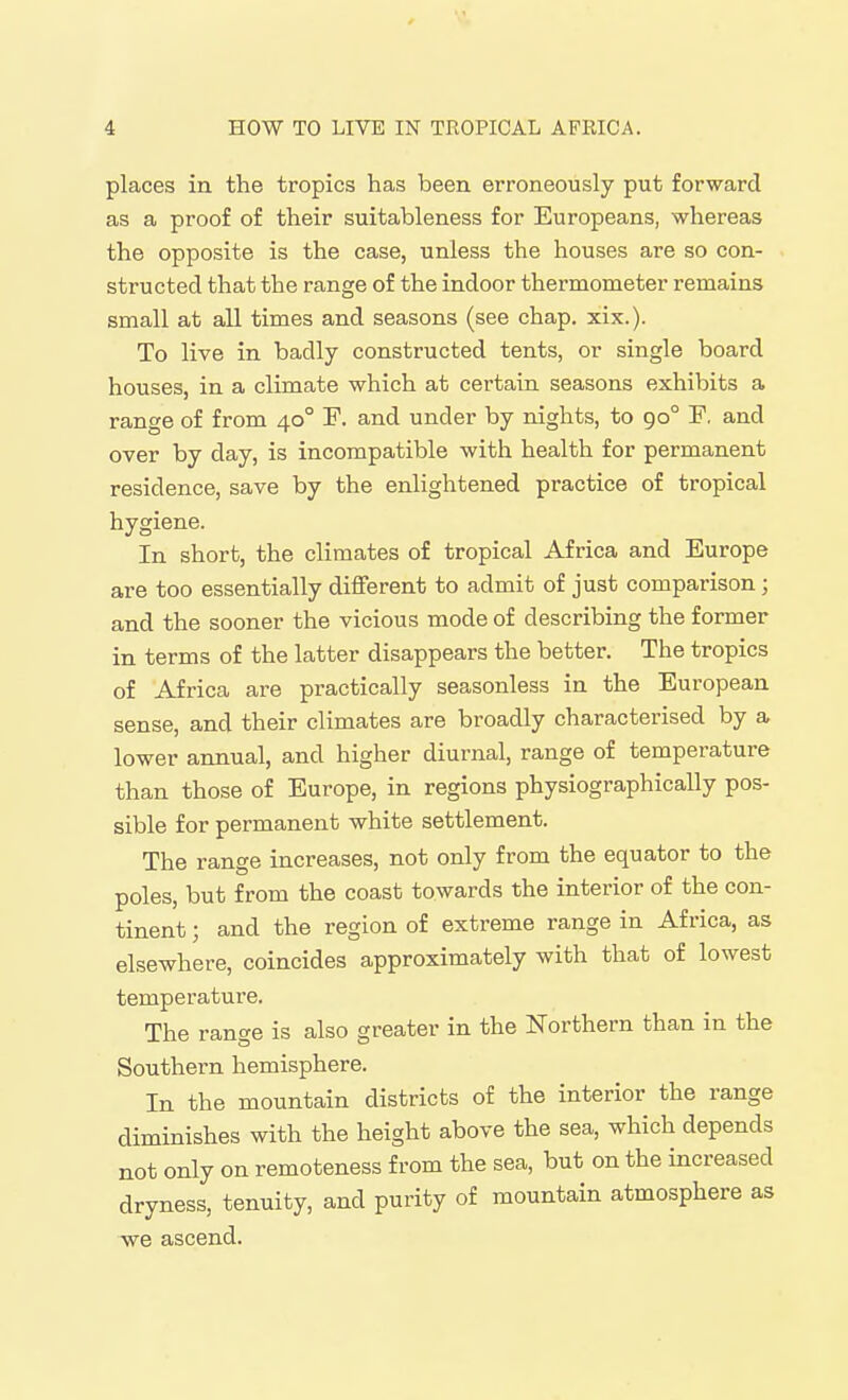 places in the tropics has been erroneously put forward as a proof of their suitableness for Europeans, whereas the opposite is the case, unless the houses are so con- structed that the range of the indoor thermometer remains small at all times and seasons (see chap, xix.). To live in badly constructed tents, or single board houses, in a climate which at certain seasons exhibits a range of from 40° P. and under by nights, to 90° F, and over by day, is incompatible with health for permanent residence, save by the enlightened practice of tropical hygiene. In short, the climates of tropical Africa and Europe are too essentially different to admit of just comparison; and the sooner the vicious mode of describing the former in terms of the latter disappears the better. The tropics of Africa are practically seasonless in the European sense, and their climates are broadly characterised by a lower annual, and higher diurnal, range of temperature than those of Europe, in regions physiographically pos- sible for permanent white settlement. The range increases, not only from the equator to the poles, but from the coast towards the interior of the con- tinent ; and the region of extreme range in Africa, as elsewhere, coincides approximately with that of lowest temperature. The range is also greater in the Northern than in the Southern hemisphere. In the mountain districts of the interior the range diminishes with the height above the sea, which depends not only on remoteness from the sea, but on the increased dryness, tenuity, and purity of mountain atmosphere as we ascend.