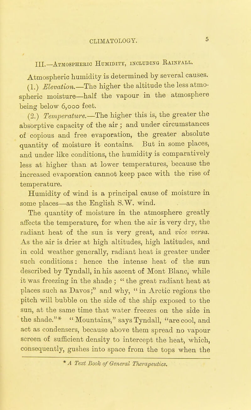 III.—AtMOSPHERIO H0MIDITX, INCLUDING RAINFALL. Atmospheric humidity is determined by several causes. (1.) Elevation.—The higher the altitude the less atmo- spheric moisture—half the vapour in the atmosphere being below 6,000 feet. (2.) Temperature.—The higher this is, the greater the absorptive capacity of the air ; and under circumstances of copious and free evaporation, the greater absolute quantity of moisture it contains. But in some places, and under like conditions, the humidity is comparatively less at higher than at lower temperatures, because the increased evaporation cannot keep pace with the rise of temperature. Humidity of wind is a principal cause of moisture in some places—as the English S.W. wind. The quantity of moisture in the atmosphere greatly affects the temperature, for when the air is very dry, the radiant heat of the sun is very great, and vice versa. As the air is drier at high altitudes, high latitudes, and in cold weather generally, radiant heat is greater under such conditions: hence the intense heat of the sun described by Tyndall, in his ascent of Mont Blanc, while it was freezing in the shade ;  the great radiant heat at places such as Davos; and why, in Arctic regions the pitch will bubble on the side of the ship exposed to the sun, at the same time that water freezes on the side in the shade.*  Mountains, says Tyndall, are cool, and act as condensers, because above them spread no vapour screen of sufficient density to intercept the heat, which, consequently, gushes into space from the tops when the * A Text Book of General Therapeutics.