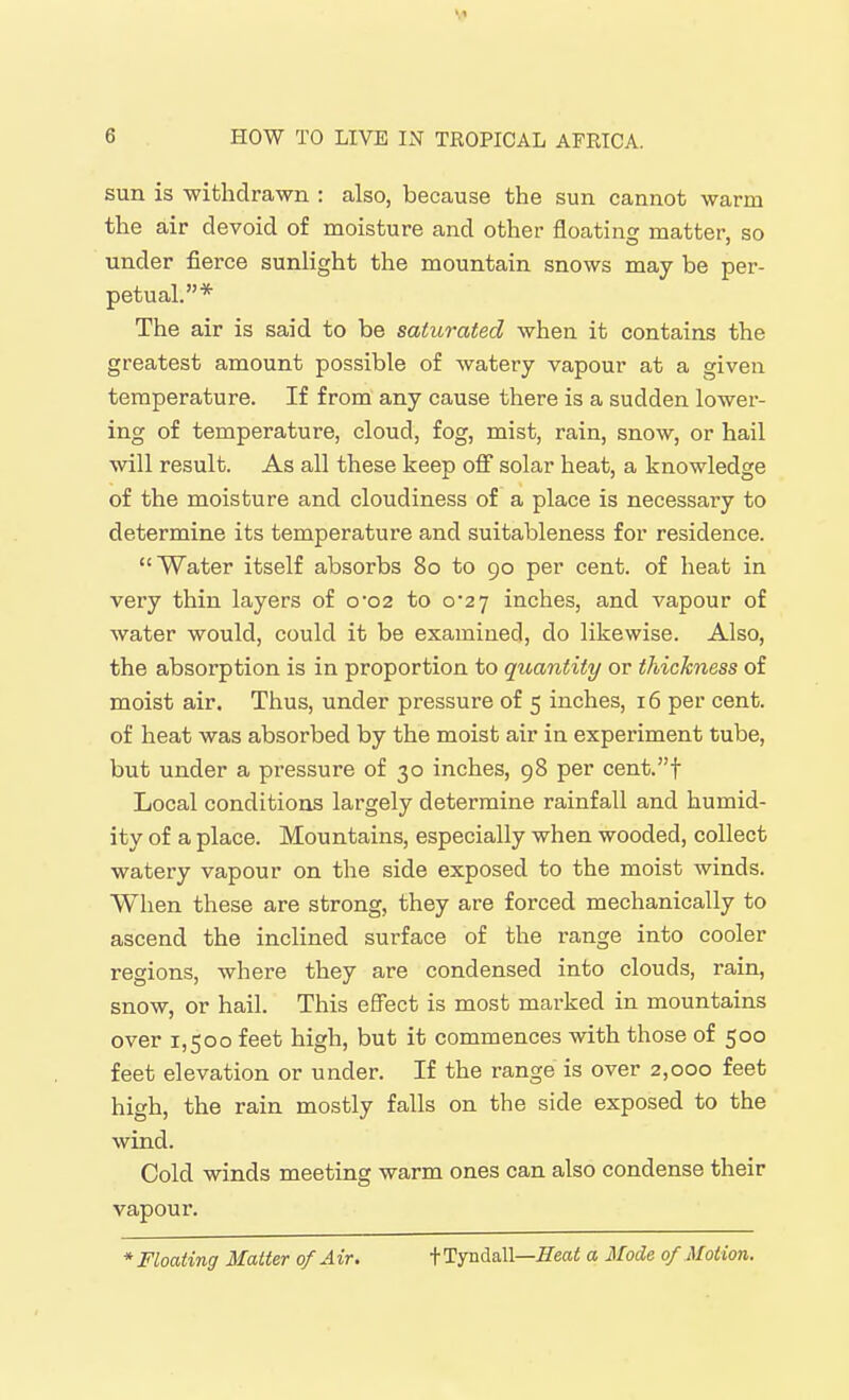 \1 6 HOW TO LIVE IN TROPICAL AFRICA. sun is -withdrawn : also, because the sun cannot warm the air devoid of moisture and other floating matter, so under fierce sunlight the mountain snows may be per- petual.* The air is said to be saturated when it contains the greatest amount possible of watery vapour at a given temperature. If from any cause there is a sudden lower- ing of temperature, cloud, fog, mist, rain, snow, or hail will result. As all these keep off solar heat, a knowledge of the moisture and cloudiness of a place is necessary to determine its temperature and suitableness for residence. Water itself absorbs 80 to 90 per cent, of heat in very thin layers of o02 to 0*27 inches, and vapour of water would, could it be examined, do likewise. Also, the absorption is in proportion to quantity or thickness of moist air. Thus, under pressure of 5 inches, 16 per cent, of heat was absorbed by the moist air in experiment tube, but under a pressure of 30 inches, 98 per cent.t Local conditions largely determine rainfall and humid- ity of a place. Mountains, especially when wooded, collect watery vapour on the side exposed to the moist winds. When these are strong, they are forced mechanically to ascend the inclined surface of the range into cooler regions, where they are condensed into clouds, rain, snow, or hail. This effect is most marked in mountains over 1,500 feet high, but it commences with those of 500 feet elevation or under. If the range is over 2,000 feet high, the rain mostly falls on the side exposed to the wind. Cold winds meeting warm ones can also condense their vapour. * Floating Matter of Air. tTyndall—Heat a Mode of Motion.