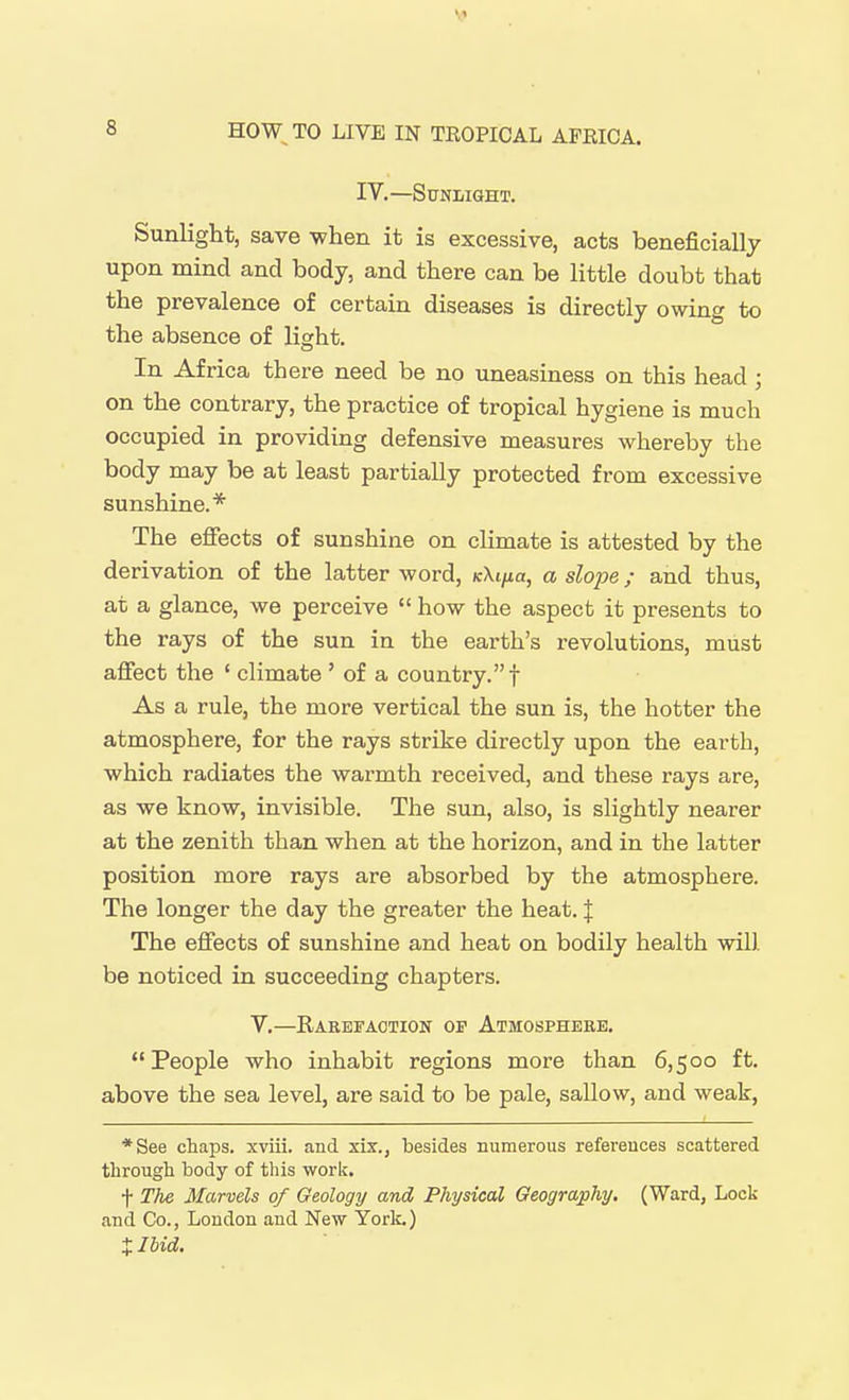IV.—Sunlight. Sunlight, save V7hen it is excessive, acts beneficially upon mind and body, and there can be little doubt that the prevalence of certain diseases is directly owing to the absence of light. In Africa there need be no uneasiness on this head ; on the contrary, the practice of tropical hygiene is much occupied in providing defensive measures whereby the body may be at least partially protected from excessive sunshine.* The effects of sunshine on climate is attested by the derivation of the latter word, kXi/iu, a slope; and thus, at a glance, we perceive  how the aspect it presents to the rays of the sun in the earth's revolutions, must affect the ' climate ' of a country.! As a rule, the more vertical the sun is, the hotter the atmosphere, for the rays strike directly upon the earth, which radiates the warmth received, and these rays are, as we know, invisible. The sun, also, is slightly nearer at the zenith than when at the horizon, and in the latter position more rays are absorbed by the atmosphere. The longer the day the greater the heat. | The effects of sunshine and heat on bodily health wiU be noticed in succeeding chapters. v.—Rakefaotion op Atmosphebe. People who inhabit regions more than 6,500 ft. above the sea level, are said to be pale, sallow, and weak, *See chaps, xviii. and xix., besides numerous references scattered tlirougli body of this work. t The Marvels of Geology and Physical Geography. (Ward, Lock and Co., London and New York.) Xllid.