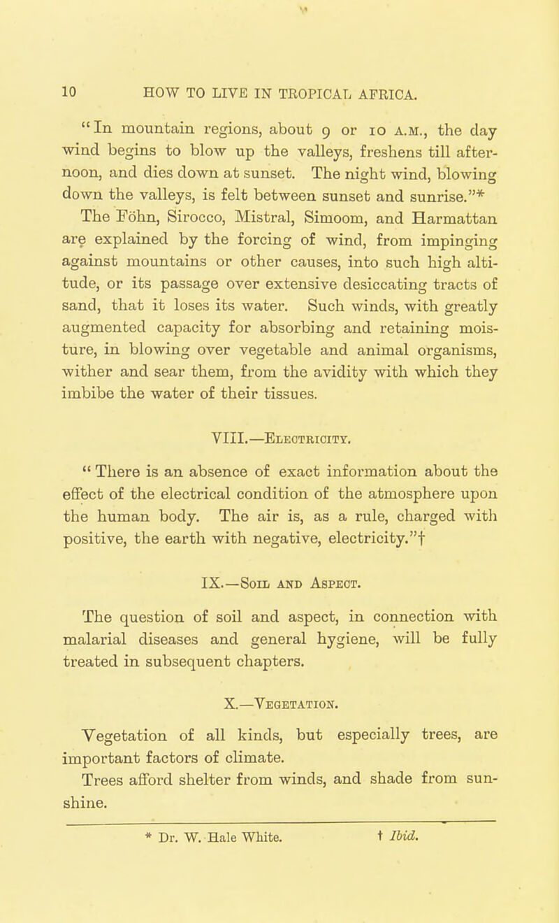 In mountain i-egions, about 9 or 10 a.m., the day wind begins to blow up the valleys, freshens till after- noon, and dies down at sunset. The nia:ht wind, blowing down the valleys, is felt between sunset and sunrise.* The Fohn, Sirocco, Mistral, Simoom, and Harmattan are explained by the forcing of wind, from impinging against mountains or other causes, into such high alti- tude, or its passage over extensive desiccating tracts of sand, that it loses its water. Such winds, with greatly augmented capacity for absorbing and retaining mois- ture, in blowing over vegetable and animal organisms, wither and sear them, from the avidity with which they imbibe the water of their tissues. VIII.—Eleotrioity.  There is an absence of exact information about the eflfect of the electrical condition of the atmosphere upon the human body. The air is, as a rule, charged witli positive, the earth with negative, electricity, f IX.—Soui AND Aspect. The question of soil and aspect, in connection with malarial diseases and general hygiene, will be fully treated in subsequent chapters. X.—Vegetation. Vegetation of all kinds, but especially trees, are important factors of climate. Trees afford shelter from winds, and shade from sun- shine. * Dr. W. Hale White. t Ibid.