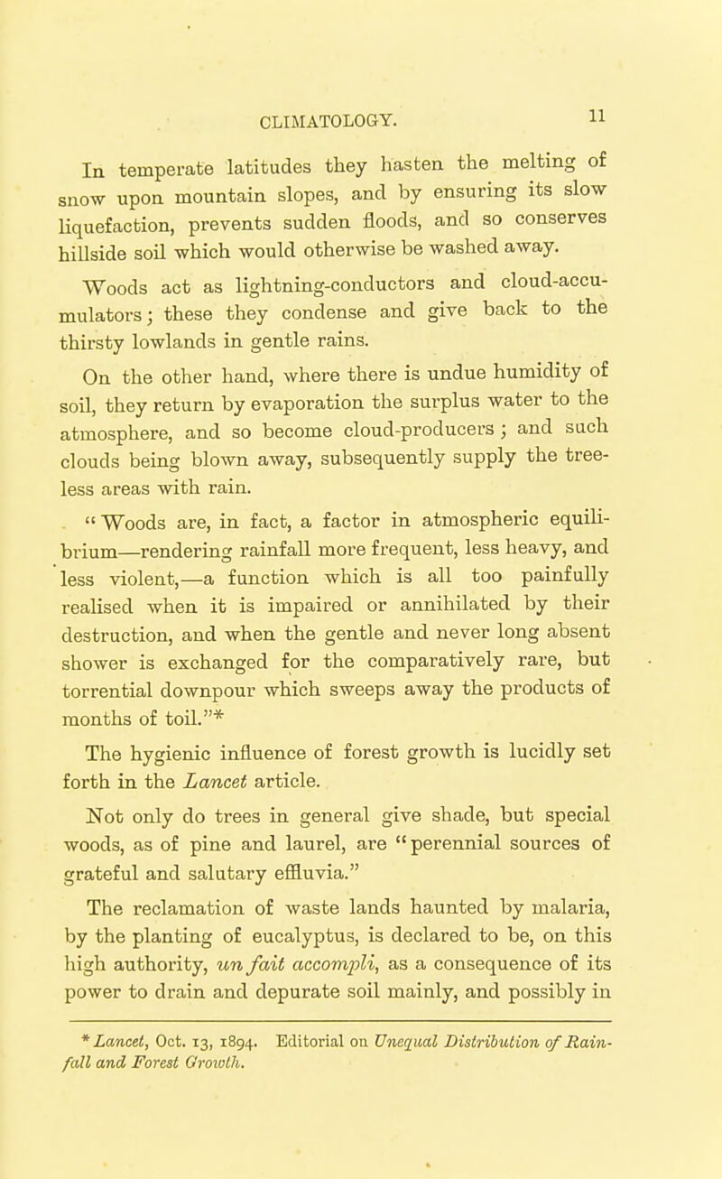 In temperate latitudes they hasten the melting of snow upon mountain slopes, and by ensuring its slow Uquefaction, prevents sudden floods, and so conserves hillside soil which would otherwise be washed away. Woods act as lightning-conductors and cloud-accu- mulators; these they condense and give back to the thirsty lowlands in gentle rains. On the other hand, where there is undue humidity of soil, they return by evaporation the surplus water to the atmosphere, and so become cloud-producers ; and such clouds being blown away, subsequently supply the tree- less areas with rain. .  Woods are, in fact, a factor in atmospheric equili- brium—rendering rainfall more frequent, less heavy, and less violent,—a function which is all too painfully realised when it is impaired or annihilated by their destruction, and when the gentle and never long absent shower is exchanged for the comparatively rare, but torrential downpour which sweeps away the products of months of toil.* The hygienic influence of forest growth is lucidly set forth in the Lancet article. Not only do trees in general give shade, but special woods, as of pine and laurel, are perennial sources of grateful and salutary efiluvia. The reclamation of waste lands haunted by malaria, by the planting of eucalyptus, is declared to be, on this high authority, un fait accompli, as a consequence of its power to drain and depurate soil mainly, and possibly in * Lancet, Oct. 13, 1894. Editorial on Unequal Distribution of Rain- fall and Forest Groiolh.