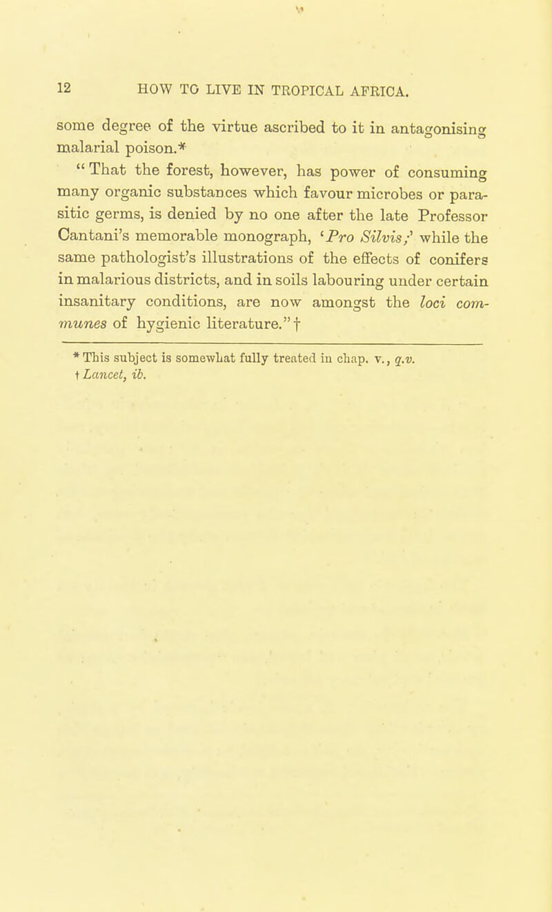 some degree of the virtue ascribed to it in antagonising malarial poison.*  That the forest, however, has power of consuming many organic substances which favour microbes or para- sitic germs, is denied by no one after the late Professor Cantani's memorable monograph, 'Pro Silvis/ while the same pathologist's illustrations of the effects of conifers in malai'ious districts, and in soils labouring under certain insanitary conditions, are now amongst the loci com- munes oi hygienic literature.! ♦This subject is somewLat fully treated iu chap, v., q.v. ^Lancet, ib.