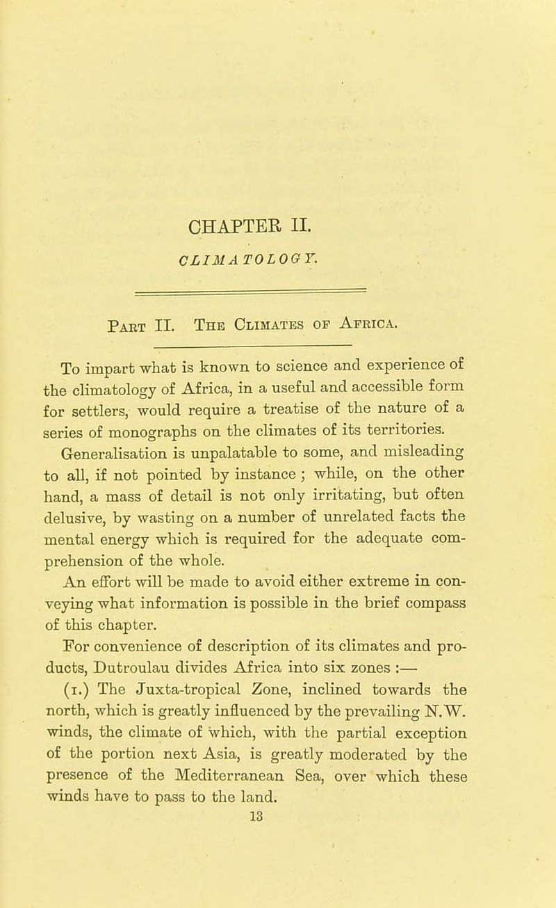 CHAPTER II. CLIMA TOLOGY. Part II. The Climates op Africa. To impart what is known to science and experience of the climatology of Africa, in a useful and accessible form for settlers, would require a treatise of the nature of a series of monographs on the climates of its territories. Generalisation is unpalatable to some, and misleading to all, if not pointed by instance ; while, on the other hand, a mass of detail is not only irritating, but often delusive, by wasting on a number of unrelated facts the mental energy which is required for the adequate com- prehension of the whole. An effort will be made to avoid either extreme in con- veying what information is possible in the brief compass of this chapter. For convenience of description of its climates and pro- ducts, Dutroulau divides Africa into six zones :— (i.) The Juxta-tropical Zone, inclined towards the north, which is greatly influenced by the prevailing IsT.W. winds, the climate of which, with the partial exception of the portion next Asia, is greatly moderated by the presence of the Mediterranean Sea, over which these winds have to pass to the land.