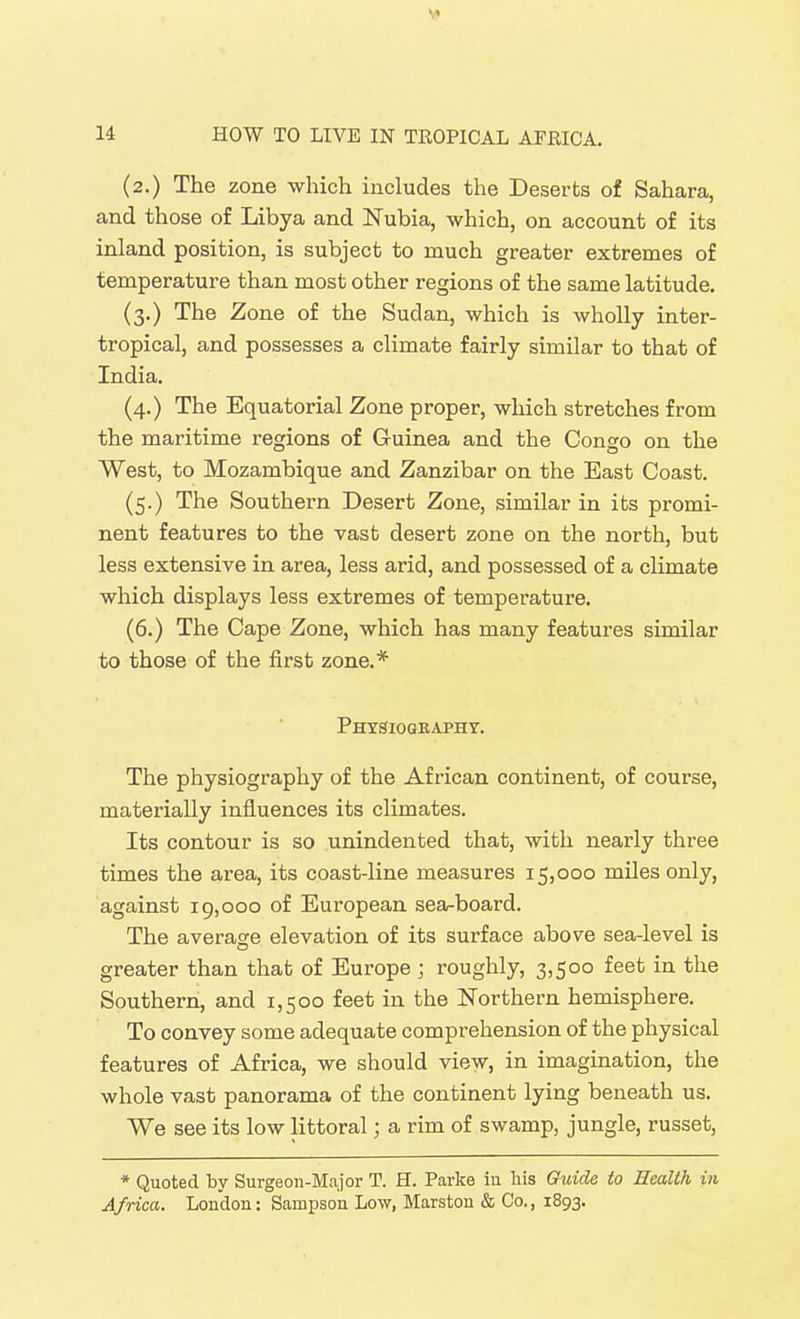 (2.) The zone which includes the Deserts of Sahara, and those of Libya and Nubia, which, on account of its inland position, is subject to much greater extremes of temperature than most other regions of the same latitude. (3.) The Zone of the Sudan, which is wholly inter- tropical, and possesses a climate fairly similar to that of India. (4.) The Equatorial Zone proper, which stretches from the maritime regions of Guinea and the Congo on the West, to Mozambique and Zanzibar on the East Coast. (5.) The Southern Desert Zone, similar in its promi- nent features to the vast desert zone on the north, but less extensive in area, less arid, and possessed of a climate which displays less extremes of temperature. (6.) The Cape Zone, which has many features similar to those of the first zone.* Phtsiographt. The physiography of the African continent, of course, materially influences its climates. Its contour is so unindented that, with nearly three times the area, its coast-line measures 15,000 miles only, against 19,000 of European sea-board. The average elevation of its surface above sea-level is greater than that of Europe ; roughly, 3,500 feet in the Southern, and 1,500 feet in the Northern hemisphere. To convey some adequate comprehension of the physical features of Africa, we should view, in imagination, the whole vast panorama of the continent lying beneath us. We see its low littoral; a rim of swamp, jungle, russet. * Quoted by Surgeon-Major T. H. Parke in his Guide to Health in Africa, London: Sampson Low, Marston & Co., 1893.