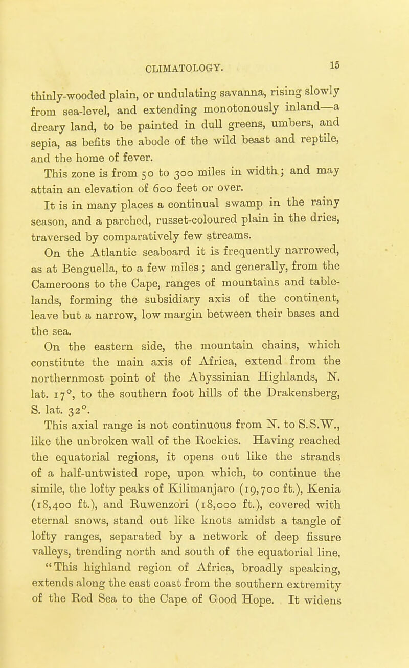 16 thinly-wooded plain, or undulating savanna, rising slowly from sea-level, and extending monotonously inland—a dreary land, to be painted in dull greens, umbers, and sepia, as befits the abode of the wild beast and reptile, and the home of fever. This zone is from 50 to 300 miles in width; and may attain an elevation of 600 feet or over. It is in many places a continual swamp in the rainy season, and a parched, russet-coloured plain in the dries, traversed by comparatively few streams. On the Atlantic seaboard it is frequently narrowed, as at Benguella, to a few miles; and generally, from the Cameroons to the Cape, ranges of mountains and table- lands, forming the subsidiary axis of the continent, leave but a narrow, low margin between their bases and the sea. On the eastern side, the mountain chains, which constitute the main axis of Africa, extend from the northernmost point of the Abyssinian Highlands, N. lat. 17^, to the southern foot hills of the Drakensberg, S. lat. 32°. This axial range is not continuous from N. to S.S.W., like the unbroken wall of the Rockies. Having reached the equatorial regions, it opens out like the strands of a half-untwisted rope, upon which, to continue the simile, the lofty peaks of Elilimanjaro (19,700 ft.), Kenia (18,400 ft.), and Ruwenzo'ri (18,000 ft.), covered with eternal snows, stand out like knots amidst a tangle of lofty ranges, separated by a network of deep fissure valleys, trending north and south of the equatorial line. This highland region of Africa, broadly speaking, extends along the east coast from the southern extremity of the Red Sea to the Cape of Good Hope. It widens