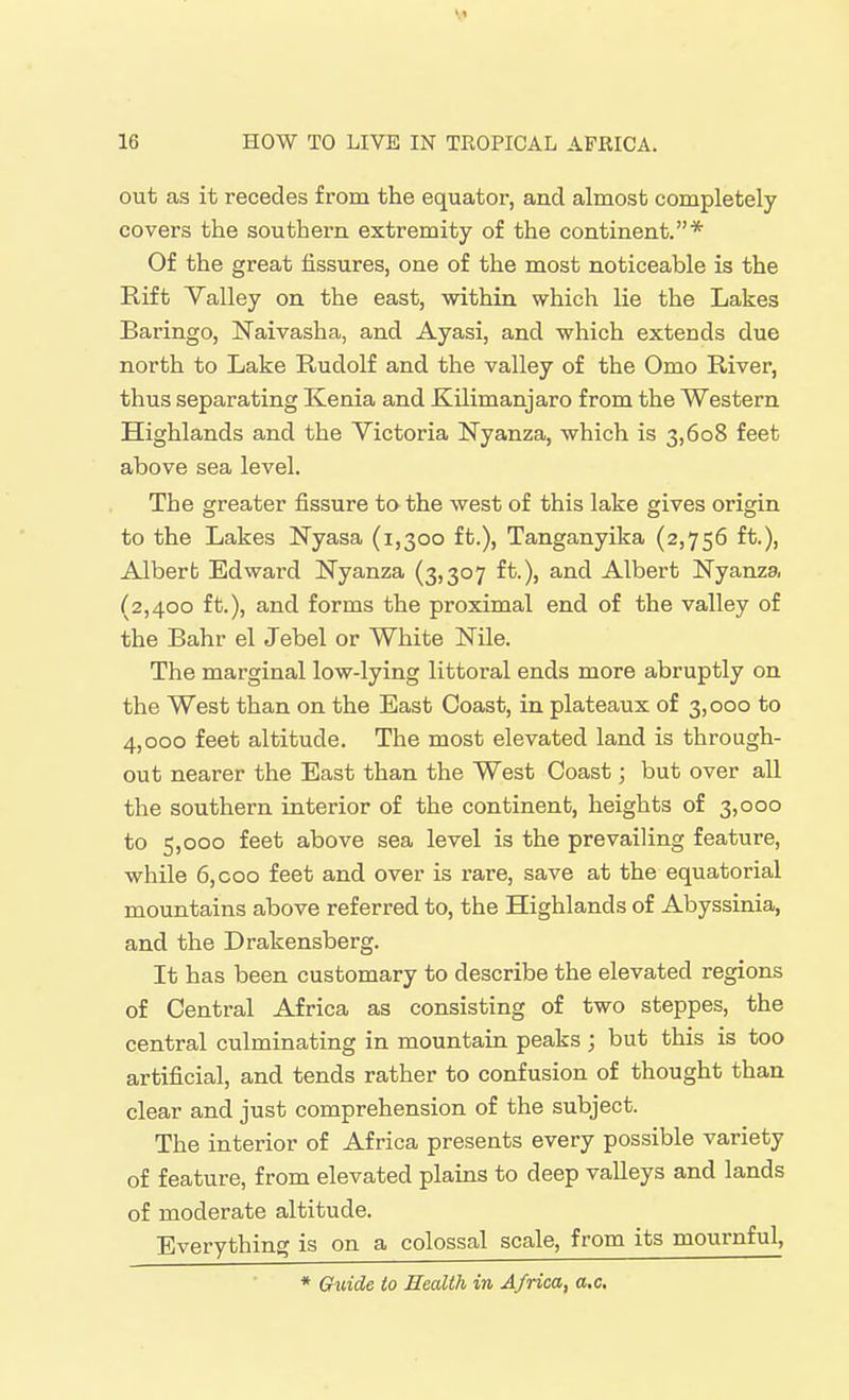 out as it recedes from the equator, and almost completely covers the southern extremity of the continent.* Of the great fissures, one of the most noticeable is the Rift Valley on the east, within which lie the Lakes Baringo, Naivasha, and Ayasi, and which extends due north to Lake Rudolf and the valley of the Omo River, thus separating Kenia and Kilimanjaro from the Western Highlands and the Victoria Nyanza, which is 3,608 feet above sea level. The greater fissure to the west of this lake gives origin to the Lakes Nyasa (1,300 ft.), Tanganyika (2,756 ft.), Alberb Edward Nyanza (3,307 ft.), and Albert Nyanza (2,400 ft.), and forms the proximal end of the valley of the Bahr el Jebel or White Nile. The marginal low-lying littoral ends more abruptly on the West than on the East Coast, in plateaux of 3,000 to 4,000 feet altitude. The most elevated land is through- out nearer the East than the West Coast; but over all the southern interior of the continent, heights of 3,000 to 5,000 feet above sea level is the prevailing feature, while 6, coo feet and over is rare, save at the equatorial mountains above referred to, the Highlands of Abyssinia, and the Drakensberg. It has been customary to describe the elevated regions of Central Africa as consisting of two steppes, the central culminating in mountain peaks ; but this is too artificial, and tends rather to confusion of thought than clear and just comprehension of the subject. The interior of Africa presents every possible variety of feature, from elevated plains to deep valleys and lands of moderate altitude. Everything is on a colossal scale, from its mournful, * Guide to Health in Africa, a.c.
