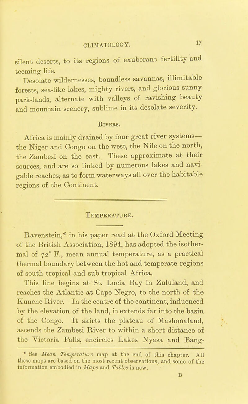 silent deserts, to its regions of exuberant fertility and teeming life. Desolate wildernesses, boundless savannas, illimitable forests, sea-like lakes, mighty rivers, and glorious sunny park-lands, alternate with valleys of ravishing beauty and mountain scenery, sublime in its desolate severity. RiVEES. Africa is mainly drained by four great river systems— the Niger and Congo on the west, the Nile on the north, the Zambesi on the east. These approximate at their sources, and are so linked by numerous lakes and navi- gable reaches; as to form waterways all over the habitable regions of the Continent. Temperatuee. Ravenstein,* in his paper read at the Oxford Meeting of the British Association, 1894, has adopted the isother- mal of 72° F., mean annual temperature, as a practical thermal boundary between the hot and temperate regions of south tropical and sub-tropical Africa. This line begins at St. Lucia Bay in Zululand, and reaches the Atlantic at Cape Negro, to the north of the Kunene River. In the centre of the continent, influenced by the elevation of the land, it extends far into the basin of the Congo. It skirts the plateau of Mashonaland, ascends the Zambesi River to within a short distance of the Victoria Falls, encircles Lakes Nyasa and Bang- * See Mean Temperature map at tlie end of this chapter. All these maps are based ou the most recent observations, and some of the information embodied in Maps and Tables is new. B