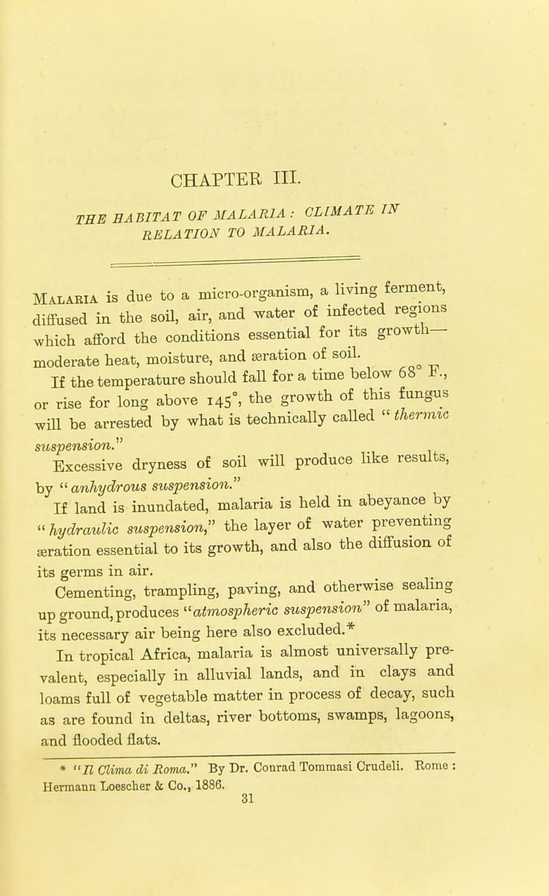 CHAPTEK III. TBE HABITAT OF MALARIA : CLIMATE IN RELATION TO MALARIA. Malaria is due to a micro-organism, a living ferment, diffused in the soil, air, and water of infected regions which afford the conditions essential for its growth- moderate heat, moisture, and ssration of soil. If the temperature should fall for a time below 68 ., or rise for long above 145°, the growth of this fungus wUl be arrested by what is technically called  thermxc suspension. Excessive dryness of soil will produce like results, by anhydrous suspension. If land is inundated, malaria is held in abeyance by  hydraulic suspension, the layer of water preventing aeration essential to its growth, and also the diffusion of its germs in air. Cementing, trampling, paving, and otherwise sealing up ground, produces atmospheric suspension of malaria, its necessary air being here also excluded.* In tropical Africa, malaria is almost universally pre- valent, especially in alluvial lands, and in clays and loams full of vegetable matter in process of decay, such as are found in deltas, river bottoms, swamps, lagoons, and flooded flats. * n Clima di Roma. By Dr. Conrad Tommasi Crudeli. Eome : Hermann Loescher & Co., 1886.