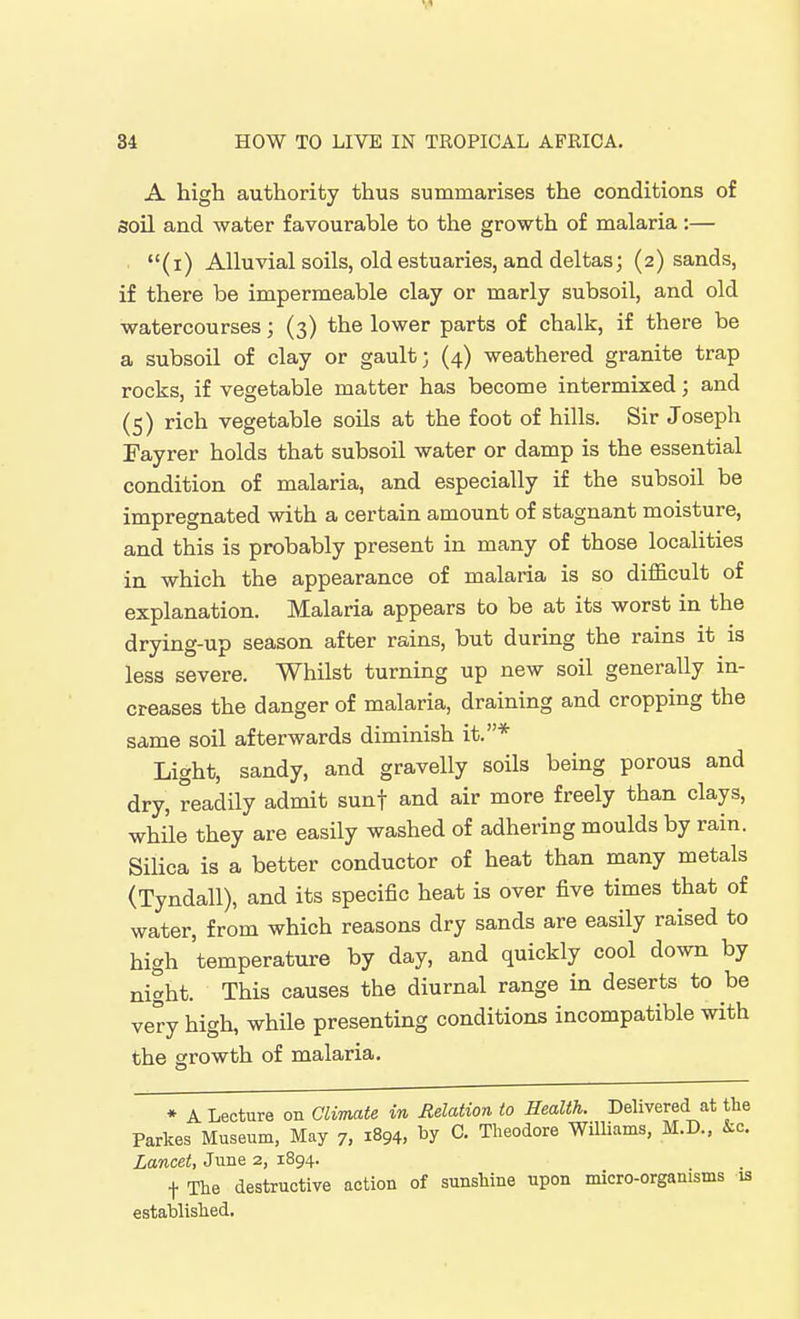 A high authority thus summarises the conditions of soil and water favourable to the growth of malaria :— (i) Alluvial soils, old estuaries, and deltas; (2) sands, if there be impermeable clay or marly subsoil, and old watercourses; (3) the lower parts of chalk, if there be a subsoil of clay or gault; (4) weathered granite trap rocks, if vegetable matter has become intermixed; and (5) rich vegetable soils at the foot of hills. Sir Joseph Fayrer holds that subsoil water or damp is the essential condition of malaria, and especially if the subsoil be impregnated with a certain amount of stagnant moisture, and this is probably present in many of those localities in which the appearance of malaria is so difficult of explanation. Malaria appears bo be at its worst in the drying-up season after rains, but during the rains it is less severe. Whilst turning up new soil generally in- creases the danger of malaria, draining and cropping the same soil afterwards diminish it.* Light, sandy, and gravelly soils being porous and dry, readily admit sunf and air more freely than clays, while they are easily washed of adhering moulds by rain. Silica is a better conductor of heat than many metals (Tyndall), and its specific heat is over five times that of water, from which reasons dry sands are easily raised to high 'temperature by day, and quickly cool down by night. This causes the diurnal range in deserts to be very high, while presenting conditions incompatible with the growth of malaria. ♦ • A Lecture on Climate in Relation to Health. Delivered at tlie Parkes Museum, May 7, 1894, C. Theodore WUliams, M.D., i:c. Lancet, June 2, 1894. t The destructive action of sunshine upon micro-organisms is established.