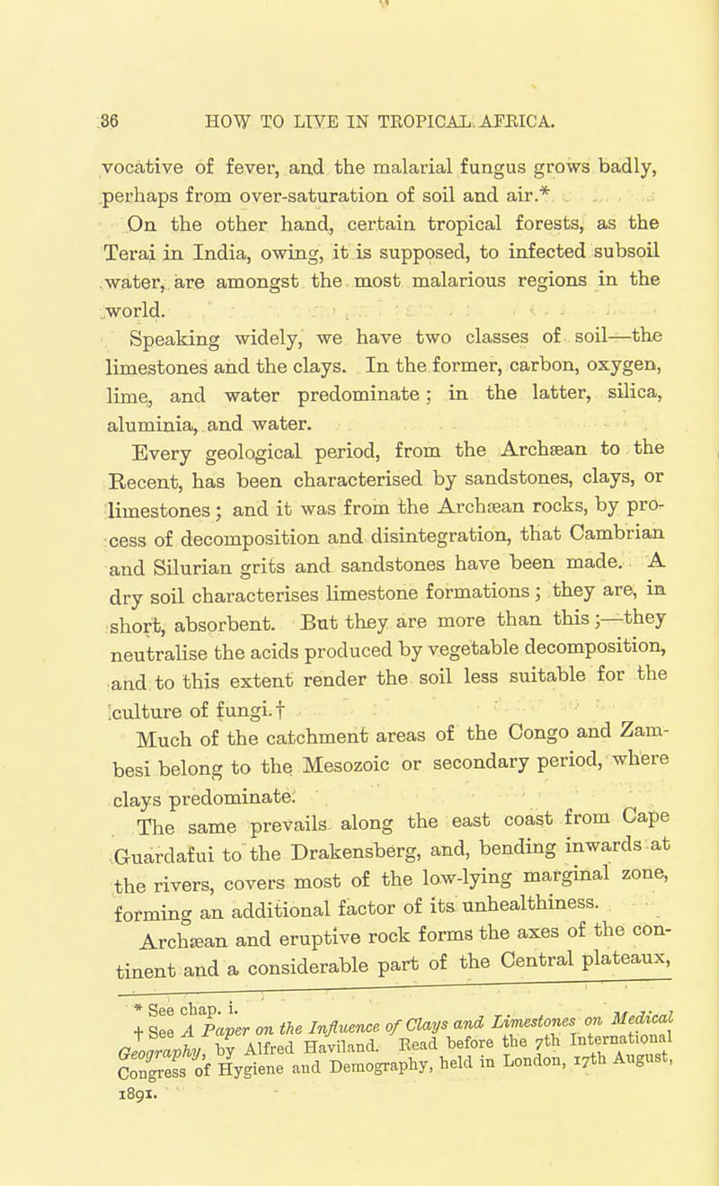 vocative of fever, and the malarial fungus grows badly, pei'haps from over-saturation of soil and air.* - , On the other hand, certain tropical forests, as the Terai in India, owing, it is supposed, to infected subsoil water, are amongst the most malarious regions in the ..world. Speaking widely, we have two classes of soil—the limestones and the clays. In the former, carbon, oxygen, lime, and water predominate; in the latter, silica, aluminia, and water. Every geological period, from the Archaean to the Recent, has been characterised by sandstones, clays, or limestones; and it was from the Archtean rocks, by pro- cess of decomposition and disintegration, that Cambrian and Silurian grits and sandstones have been made. A dry soil characterises limestone formations; they are, in short, absorbent. But they are more than this;—they neutralise the acids produced by vegetable decomposition, and to this extent render the soil less suitable for the ■culture of fungi.t Much of the catchment areas of the Congo and Zam- besi belong to the Mesozoic or secondary period, where clays predominate; The same prevails along the east coast irom Cape icuardafui to the Drakensberg, and, bending inwards at ;the rivers, covers most of the low-lying marginal zone, forming an additional factor of its unhealthiness. Archjfian and eruptive rock forms the axes of the con- tinent and a considerable part of the Central plateaux, * See chap. i. ,. j.„i + See A Paper on the Influence of Clays and Limestones on Medical claravhv by Alfred Haviland. Bead before the 7th iBternat.onal ?rgress of Hyjene and Demography, held in London, X7th August, i8gi.