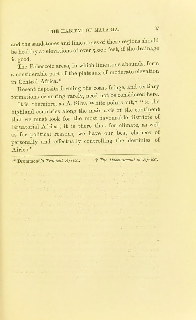 and the sandstones and limestones of these regions should be healthy at elevations of over 5,000 feet, if the drainage is good. The Palteozoic areas, in which limestone abounds, form a considerable part of the plateaux of moderate elevation in Central Africa.* Recent deposits forming the coast fringe, and tertiary formations occurring rarely, need not be considered here. It is, therefore, as A. Silva White points out,t  to the highland countries along the main axis of the continent that we must look for the most favourable districts of Equatorial Africa; it is there that for climate, as well as for political reasons, we have our best chances of personally and effectually controlling the destinies of Africa. * Drummond's Tropical Africa. t The Development of Africa.