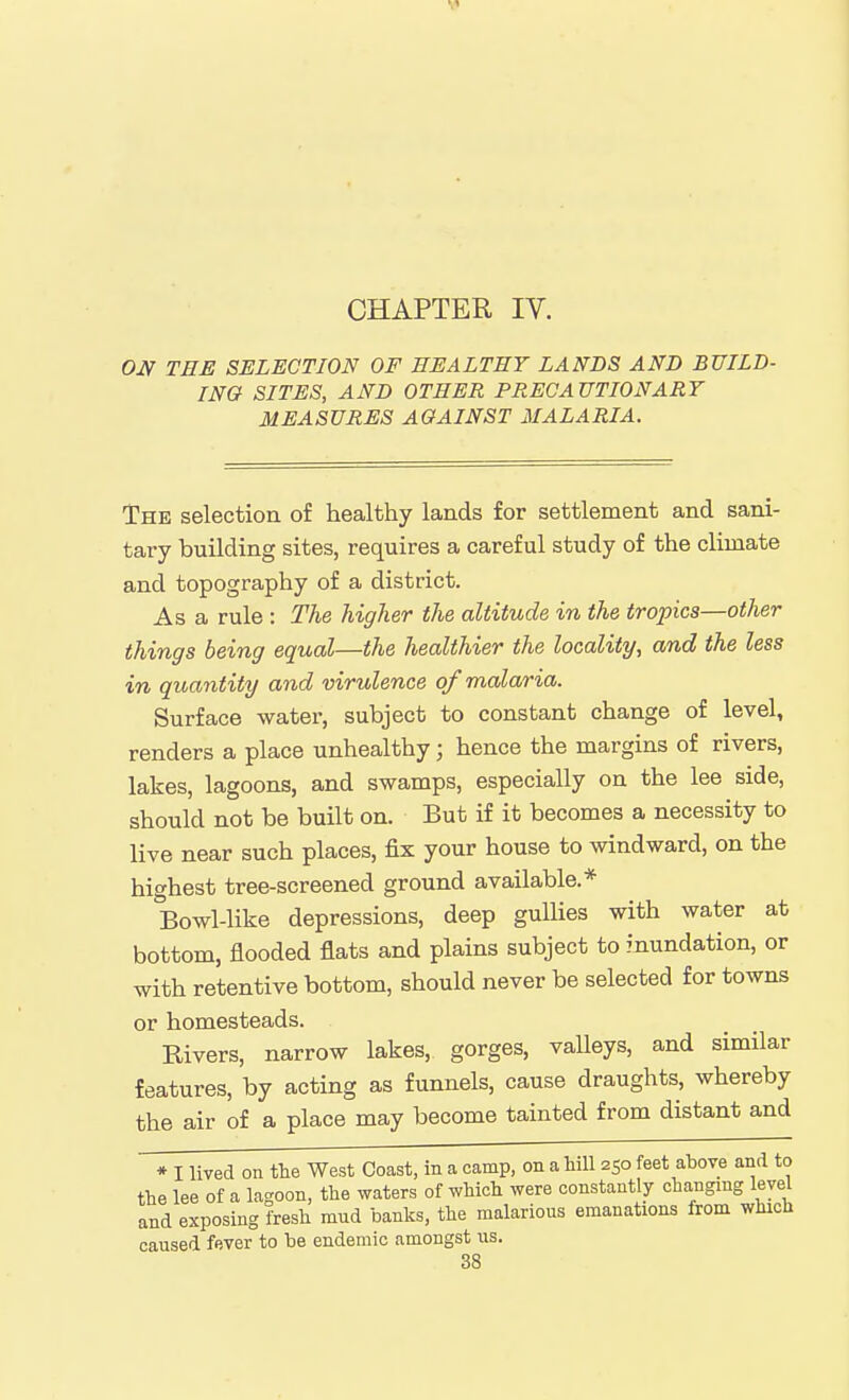 CHAPTER IV. OJV THE SELECTION OF EEALTEY LANDS AND BUILD- ING SITES, AND OTHER PRECAUTIONARY MEASURES AGAINST MALARIA. The selection of healthy lands for settlement and sani- tary building sites, requires a careful study of the climate and topography of a district. As a rule : The higher the altitude in the tropics—other things being equal—the healthier the locality, and the less in quantity and virulence of malaria. Surface water, subject to constant change of level, renders a place unhealthy; hence the margins of rivers, lakes, lagoons, and swamps, especially on the lee side, should not be built on. But if it becomes a necessity to live near such places, fix your house to windward, on the highest tree-screened ground available.* Bowl-like depressions, deep gullies with water at bottom, flooded flats and plains subject to inundation, or with retentive bottom, should never be selected for towns or homesteads. Rivers, narrow lakes, gorges, valleys, and similar features, by acting as funnels, cause draughts, whereby the air of a place may become tainted from distant and * I lived on the West Coast, in a camp, on a hill 250 feet above and to the lee of a lagoon, the waters of which were constantly changing level and exposing fresh mud banks, the malarious emanations from which caused fever to be endemic amongst us.