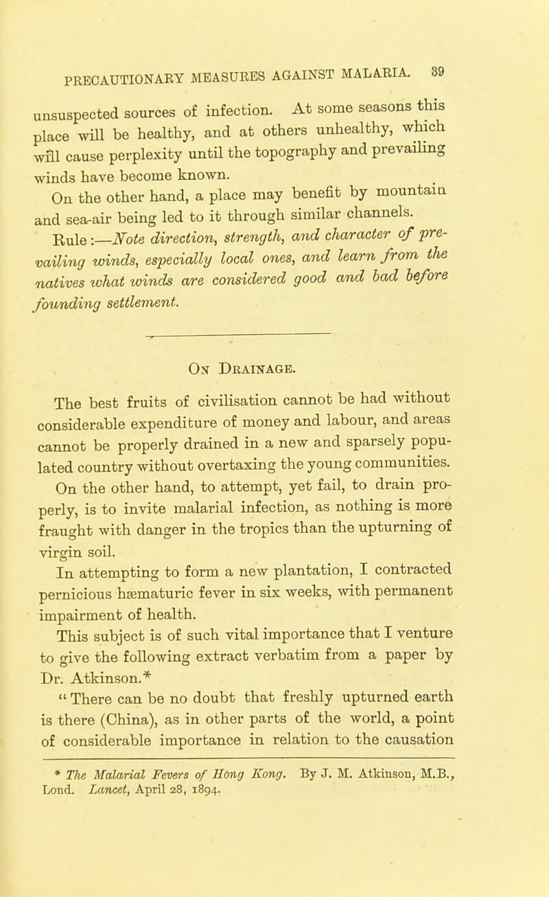 unsuspected sources of infection. At some seasons this place wiU be healthy, and at others unhealthy, which will cause perplexity until the topography and prevaiUng winds have become known. On the other hand, a place may benefit by mountain and sea-air being led to it through similar channels. Rule -.—Note direction, strength, and character of pre- vailing winds, especially local ones, and learn from the natives what winds are considered good and had before founding settlement. On- Drainage. The best fruits of civihsation cannot be had without considerable expenditure of money and labour, and areas cannot be properly drained in a new and sparsely popu- lated country without overtaxing the young communities. On the other hand, to attempt, yet fail, to drain pro- perly, is to invite malarial infection, as nothing is more fraught with danger in the tropics than the upturning of virgin soil. In attempting to form a new plantation, I contracted pernicious hsematuric fever in six weeks, with permanent impairment of health. This subject is of such vital importance that I venture to give the following extract verbatim from a paper by Dr. Atkinson.* There can be no doubt that freshly upturned earth is there (China), as in other parts of the world, a point of considerable importance in relation to the causation ♦ The Malarial Fevers of Hong Kong. By J. M. Atkinson, M.B., Lond. Lancet, April 28, 1894.