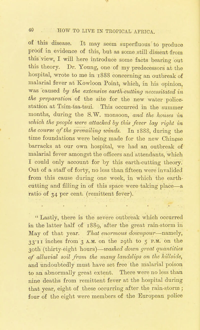 of this disease. It may seem superfluous to produce proof in evidence of this, but as some still dissent from this view, I will here introduce some facts bearincr out this theory. Dr. Young, one of my predecessors at the hospital, wrote to me in 1888 concerning an outbreak of malarial fever at Kowloon Point, which, in his opinion, was caused by the extensive earth-cutting necessitated in the preparation of the site for the new water police- station at Tsim-tsa-tsui. This occurred in the summer months, during the S.W. monsoon, awcZ the houses in which the people were attacked ly this fever lay right in the course of the prevailing zoinds. In 1888, during the time foundations were being made for the new Chinese barracks at our own hospital, we had an outbreak of malarial fever amongst the officers and attendants, which I could only account for by this earth-cutting theory. Out of a staff of forty, no less than fifteen were invalided from this cause during one week, in which the earth- cutting and filling in of this space were taking place—a ratio of 34 per cent, (remittent fever). Lastly, there is the severe outbreak which occurred in the latter half of 1889, after the great rain-storm in May of that year. That enormous downpour—namely, 33-11 inches from 3 A.M. on the 29th to 5 p.m. on the 30th (thirty-eight hours)—washed down great quantities of alluvial soil from the many landslips on the hillside, and undoubtedly must have set free the malarial poison to an abnormally great extent. There were no less than nine deaths from remittent fever at the hospital during that year, eight of these occvirring after the rain-storm ; four of the eight were members of the European police
