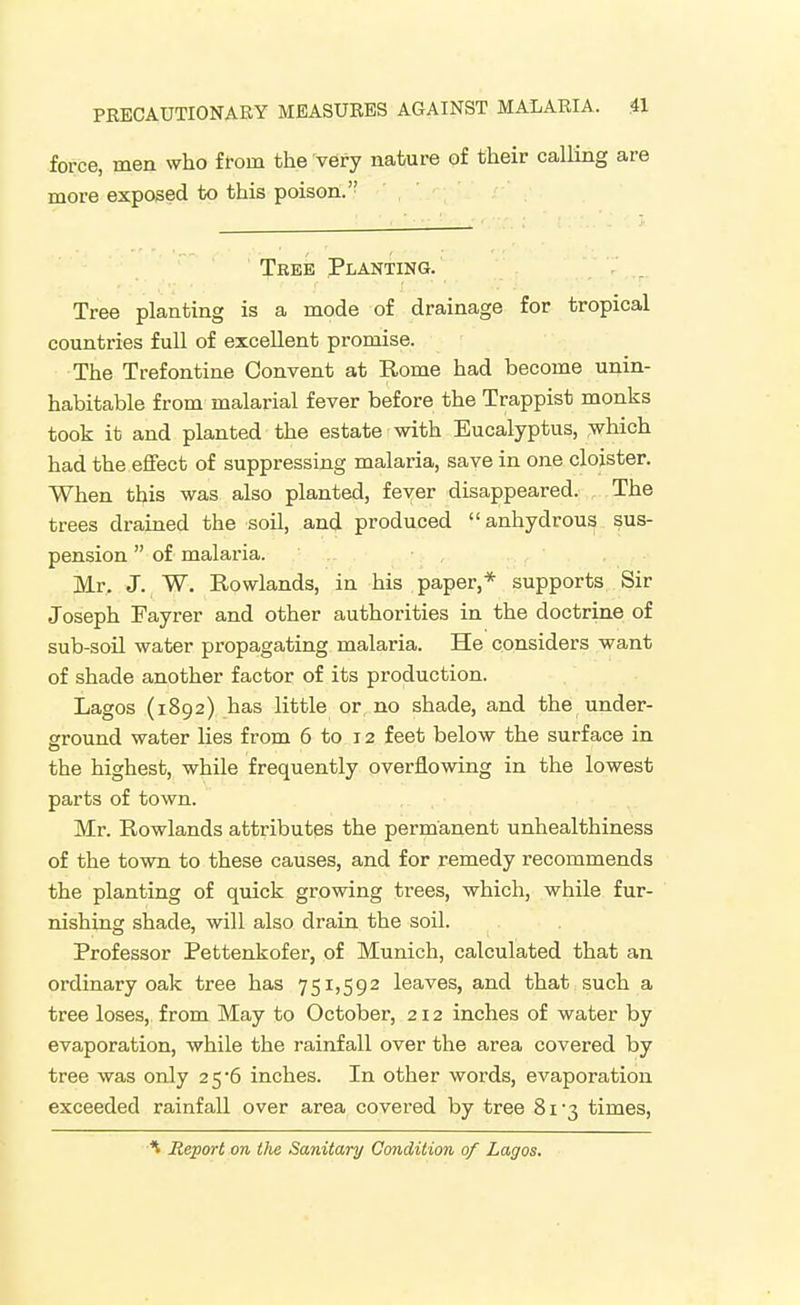 force, men who from the very nature of their calling are more exposed to this poison. Tree Planting. Tree planting is a mode of drainage for tropical countries full of excellent promise. The Trefontine Convent at Rome had become unin- habitable from malarial fever before the Trappist monks took it and planted the estate with Eucalyptus, which had the effect of suppressing malaria, save in one clojster. When this was also planted, fever disappeared. The trees drained the soil, and produced anhydrous sus- pension of malaria. Mr. J. W. Rowlands, in his paper,* supports Sir Joseph Tayrer and other authorities in the doctrine of sub-soil water propagating malaria. He considers want of shade another factor of its production. Lagos (1892) has little or, no shade, and the under- ground water lies from 6 to 12 feet below the surface in the highest, while frequently overflowing in the lowest parts of town. Mr. Rowlands attributes the permanent unhealthiness of the town to these causes, and for remedy recommends the planting of qmck growing trees, which, while fur- nishing shade, will also drain the soil. Professor Pettenkofer, of Munich, calculated that an ordinary oak tree has 751,592 leaves, and that such a tree loses,, from May to October, 212 inches of water by evaporation, while the rainfall over the area covered by tree was only 25*6 inches. In other words, evaporation exceeded rainfall over area covered by tree 8i'3 times, ^ Report on the Sanitary Condition of Lagos.