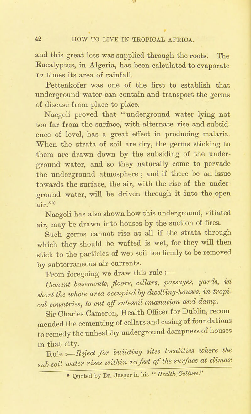 and this great loss was supplied through the roots. The Eucalyptus, in Algeria, has been calculated to evaporate 12 times its area of rainfall. Pettenkofer was one of the first to establish that underground water can contain and transport the germs of disease from place to place. Naegeli proved that underground water lying not too far from the surface, with alternate rise and subsid- ence of level, has a great efi'ect in producing malaria. When the strata of soil are dry, the germs sticking to them are drawn down by the subsiding of the under- ground water, and so they naturally come to pervade the underground atmosphere ; and if there be an issue towards the surface, the air, with the rise of the under- ground water, wiH be driven through it into the open air.* Naegeli has also shown how this underground, vitiated air, may be drawn into houses by the suction of fires. Such germs cannot rise at all if the strata through which they should be wafted is wet, for they will then stick to the particles of wet soil too firmly to be removed by subterraneous air currents. From foregoing we draw this rule :— Cement basements, floors, cellars, passages, yards, in short the whole area occupied by dwelling-houses, in tropi- cal countries, to cut off sub-soil emanation and damp. Sir Charles Cameron, Health Officer for Dublin, recom mended the cementing of cellars and casing of foundations to remedy the unhealthy underground dampness of houses in that city. j^^le : Reject for building sites localities where the sub-soil water rises within 20 feet of the surface at climax * Quoted by Dr. Jaeger in Ms Health Culture.