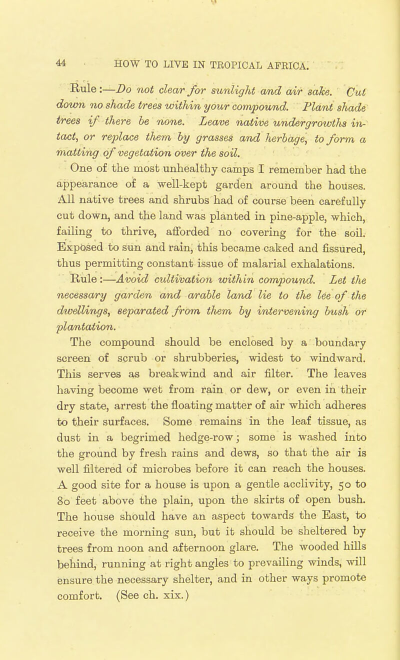 44 ■ HOW TO LIVE IN TROPICAL AFRICA. Rule:—jDo not clear for sunlight cmd air sake. Cut down no shade trees within your compound. Plant shade trees if there be none. Leave native under growths in- tact, or replace them hy grasses and herbage, to form a matting of vegetation over the soil. One of the most unhealthy camps I remember had the appearance of a well-kept garden around the houses. All native trees and shrubs had of course been carefully cut down, and the land was planted in pine-apple, which, failing to thrive, afforded no covering for the soil. Expdsed to sun and raiuj this became caked and fissured, thus permitting constant issue of malarial exhalations. Rule :—Avoid cultivation within compound. Let the necessary garden and arable land lie to the lee of the dwellings, separated from tJiem by intervening bush or plantation. The compound should be enclosed by a boundary screen of scrub or shrubberies, widest to windward. This serves as breakwind and air filter. The leaves having become wet from rain or dew, or even in their dry state, arrest the floating matter of air which adheres to their surfaces. Some remains in the leaf tissue, as dust in a begrimed hedge-row; some is washed into the ground by fresh rains and dews, so that the air is well filtered of microbes before it can reach the houses. A good site for a house is upon a gentle acclivity, 50 to 80 feet above the plain, upon the skirts of open bush. The house should have an aspect towards the East, to receive the morning sun, but it should be sheltered by trees from noon and afternoon glare. The wooded hiUs behind, running at right angles to prevailing winds, will ensure the necessary shelter, and in other ways promote comfort. (See ch. xix.)