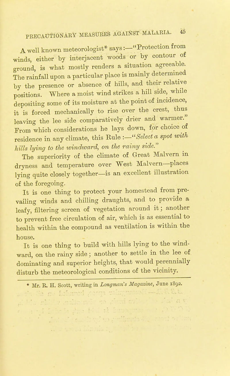 A well known meteorologist* says :_Protection from winds, either by interjacent woods or by contour of ground, is what mostly renders a situation agreeable. The rainfall upon a particular place is mainly determined by the presence or absence of hills, and their relative positions. Where a moist wind strikes a hill side, while depositing some of its moisture at the point of incidence, it is forced mechanically to rise over the crest, thus leaving the lee side comparatively drier and warmer. From which considerations he lays down, for choice of residence in any climate, this Rule -.—^'Select a spot with hills lying to the windward, on the rainy side. The superiority of the climate of Great Malvern in dryness and temperature over West Malvern—places lying quite closely together—is an excellent illustration of the foregoing. It is one thing to protect your homestead from pre- vailing winds and chilling draughts, and to provide a leafy, filtering screen of vegetation around it; another to prevent free circulation of air, which is as essential to health within the compound as ventilation is within the house. It is one thing to build with hills lying to the wind- ward, on the rainy side; another to settle in the lee of dominating and superior heights, that would perennially disturb the meteorological conditions of the vicinity. * Mr. R. H. Scott, writing in Longman's Magazine, June 1892.