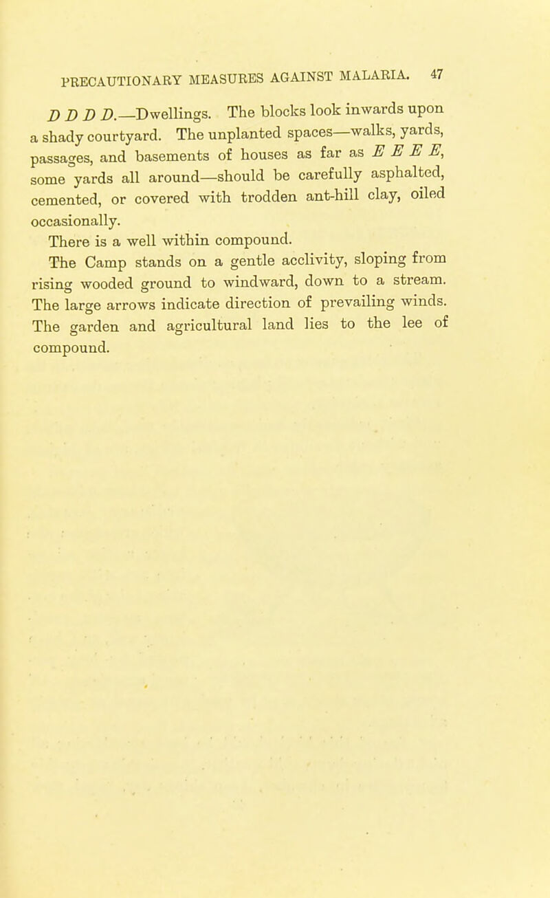DDD D.—Dwellings. The blocks look inwards upon a shady courtyard. The unplanted spaces—walks, yards, passages, and basements of houses as far E E E E, some yards all around—should be carefully asphalted, cemented, or covered with trodden ant-hill clay, oiled occasionally. There is a well within compound. The Camp stands on a gentle acclivity, sloping from rising wooded ground to windward, down to a stream. The large arrows indicate direction of prevailing winds. The garden and agricultural land lies to the lee of compound.