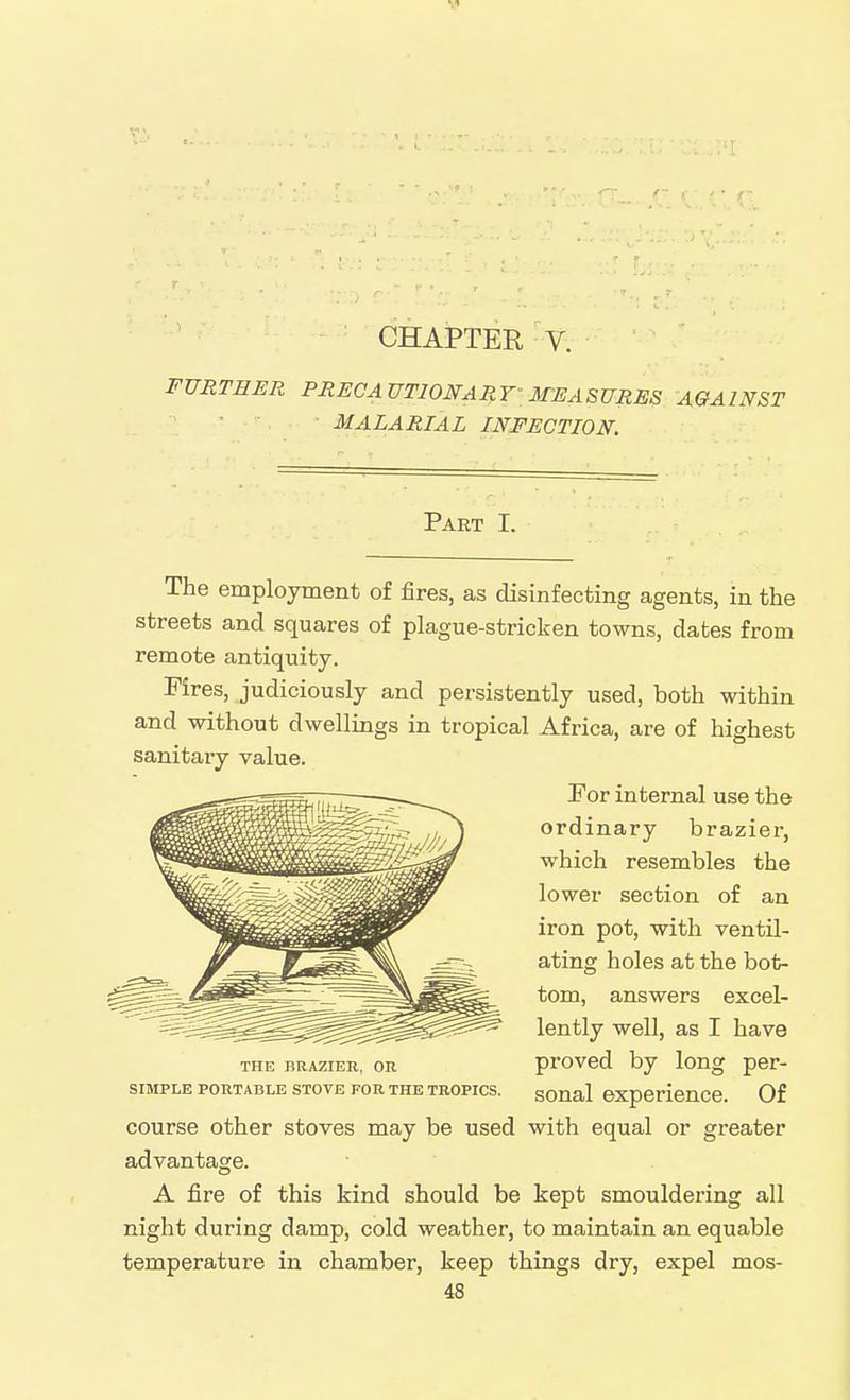 CHAPTER V. FURTHER PRECAUTIONARY'MEASURES AGAINST MALARIAL INFECTION. Part I. The employment of fires, as disinfecting agents, in the streets and squares of plague-stricken towns, dates from remote antiquity. Fires, judiciously and persistently used, both within and without dwellings in tropical Africa, are of highest sanitary value. For internal use the ordinary brazier, which resembles the lower section of an iron pot, with ventil- ating holes at the bot- tom, answers excel- lently well, as I have THE BRAZIER, OR provod by long per- siMPLE PORTABLE STOVE FOR THE TROPICS, sonal experience. Of course other stoves may be used with equal or greater advantage. A fire of this kind should be kept smouldering all night during damp, cold weather, to maintain an equable temperature in chamber, keep things dry, expel mos-
