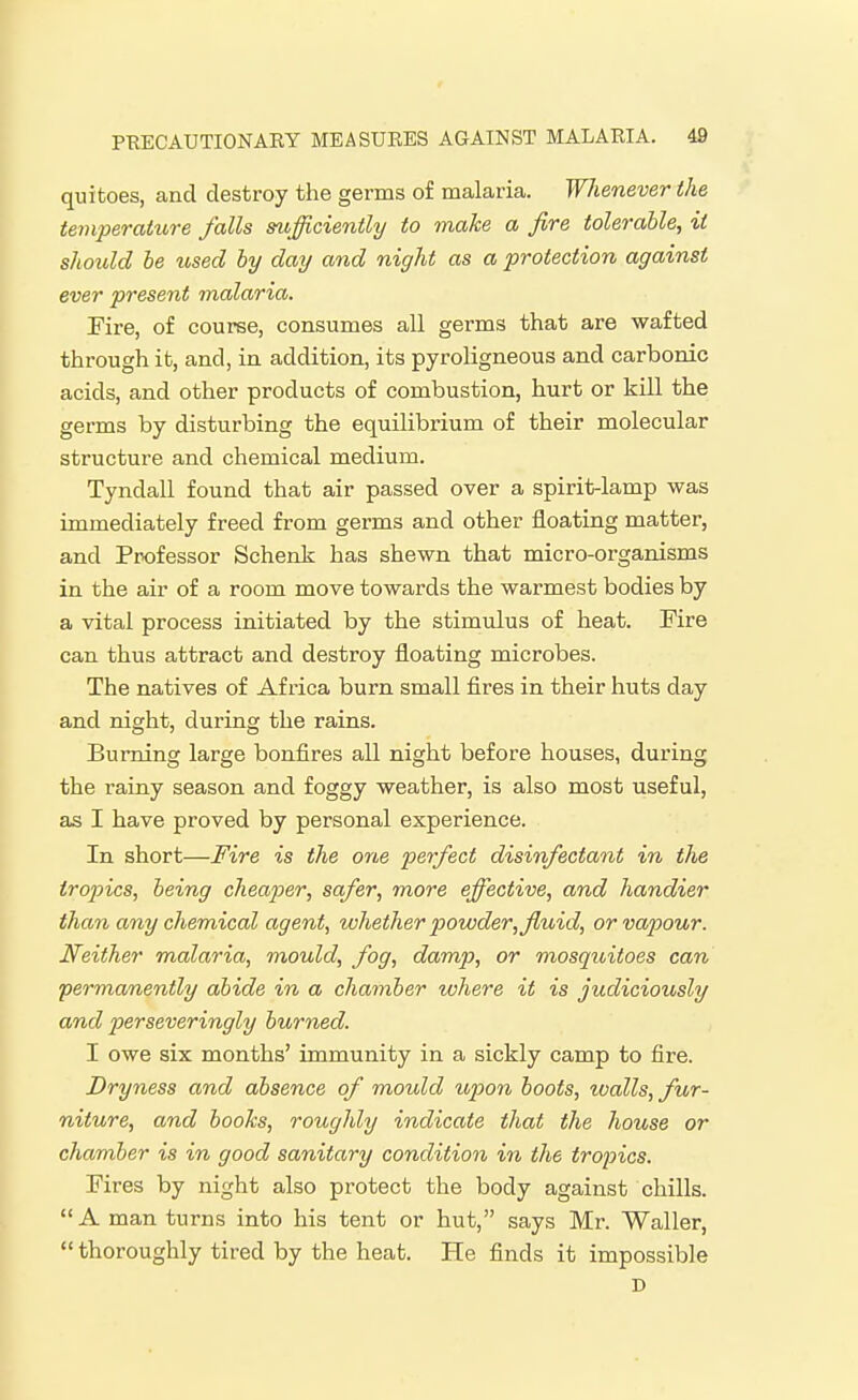 quitoes, and destroy the germs of malaria. Whenever ike ternperatin-e falls sufficiently to make a fire tolerable, it should be used by day and night as a protection against ever present malaria. Fire, of course, consumes all germs that are wafted through it, and, in addition, its pyroligneous and carbonic acids, and other products of combustion, hurt or kill the germs by disturbing the equilibrium of their molecular structure and chemical medium. Tyndall found that air passed over a spirit-lamp was immediately freed from germs and other floating matter, and Professor Schenk has shewn that micro-organisms in the air of a room move towards the warmest bodies by a vital process initiated by the stimulus of heat. Fire can thus attract and destroy floating microbes. The natives of Africa burn small fires in their huts day and night, during the rains. Burning large bonfires all night before houses, during the rainy season and foggy weather, is also most useful, as I have proved by personal experience. In short—Fire is the one perfect disinfectant in the tropics, being cheaper, safer, more effective, and handier than any chemical agent, whether powder,fluid, or vapour. Neither malaria, mould, fog, damp, or mosquitoes can permanently abide in a chamber where it is judiciously and perseveringly burned. I owe six months' immunity in a sickly camp to fire. Dryness and absence of mould upon boots, toalls, fur- niture, and books, roughly indicate that the house or chamber is in good sanitary condition in the tropics. Fires by night also protect the body against chills. A man turns into his tent or hut, says Mr. Waller, thoroughly tired by the heat. He finds it impossible D