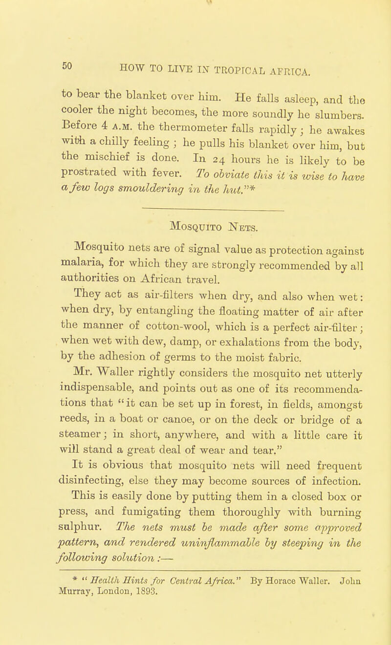 to bear the blanket over him. He falls asleep, and the cooler the night becomes, the more soundly he slumbers. Before 4 a.m. the thermometer falls rapidly; he awakes with a chilly feeling ; he pulls his blanket over him, but the mischief is done. In 24 hours he is likely to be prostrated with fever. To obviate this it is loise to have a few logs smouldering in the hut.* Mosquito Nets. Mosquito nets are of signal value as protection against malaria, for which they are strongly recommended by all authorities on African travel. They act as air-filters when dry, and also when wet: when dry, by entangling the floating matter of air after the manner of cotton-wool, which is a perfect air-filter ; when wet with dew, damp, or exhalations from the body, by the adhesion of germs to the moist fabric. Mr. Waller rightly considers the mosquito net utterly indispensable, and points out as one of its recommenda- tions that it can be set up in forest, in fields, amongst reeds, in a boat or canoe, or on the deck or bridge of a steamer; in short, anywhere, and with a little care it will stand a great deal of wear and tear. It is obvious that mosquito nets will need frequent disinfecting, else they may become sources of infection. This is easily done by putting them in a closed box or press, and fumigating them thoroughly with burning sulphur. The nets must he made after some ojyproved pattern, and rendered uninflammable by steeping in the following solution:— * Health Hints for Central Africa. By Horace Waller. John Murray, London, 1893.