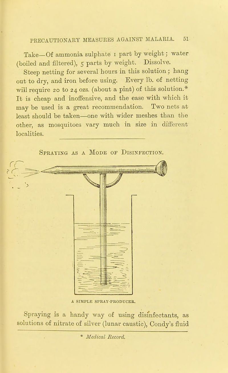 Take—Of ammonia sulphate i part by weight; water (boiled and filtered), 5 parts by weight. Dissolve. Steep netting for several hours in this solution; hang out to dry, and iron before using. Every lb. of netting will require 20 to 24 ozs. (about a pint) of this solution.* It is cheap and inoffensive, and the ease with which it may be used is a great recommendation. Two nets at least should be taken—one with wider meshes than the other, as mosquitoes vary much in size in different localities. Spraying as a Mode of Disinfection. A SIMPLE SPRAY-PUODUCEB, Spraying is a handy way of using disinfectants, as solutions of nitrate of sUver (lunar caustic), Condy's fluid * Medical Record.