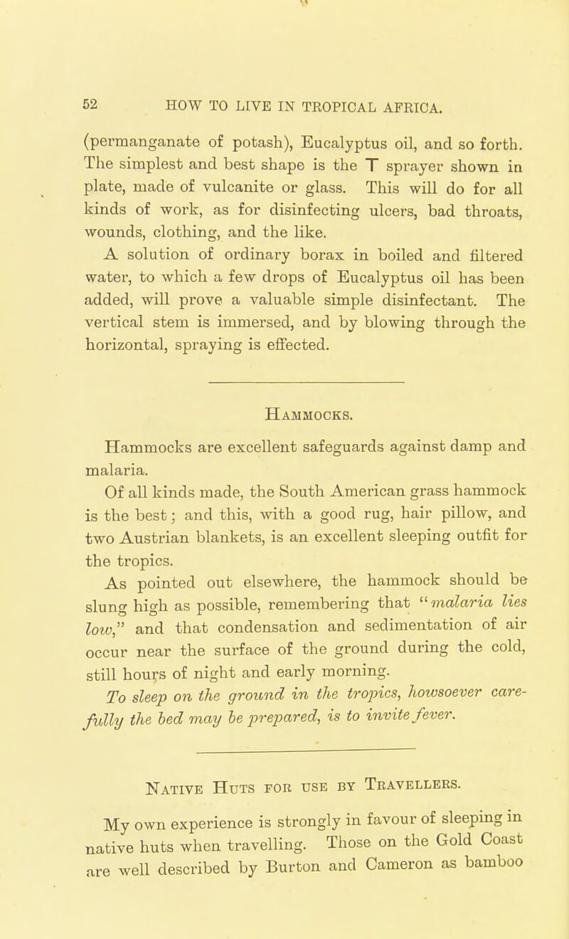 (permanganate of potash), Eucalyptus oil, and so forth. The simplest and best shape is the T sprayer shown in plate, made of vulcanite or glass. This will do for all kinds of work, as for disinfecting ulcers, bad throats, wounds, clothing, and the like. A solution of ordinary borax in boiled and filtered water, to which a few drops of Eucalyptus oil has been added, will prove a valuable simple disinfectant. The vertical stem is immersed, and by blowing through the horizontal, spraying is effected. Hammocks. Hammocks are excellent safeguards against damp and malaria. Of all kinds made, the South American grass hammock is the best; and this, with a good rug, hair pillow, and two Austrian blankets, is an excellent sleeping outfit for the tropics. As pointed out elsewhere, the hammock should be slung high as possible, remembering that  malaria lies low, and that condensation and sedimentation of air occur near the surface of the ground during the cold, still hours of night and early morning. To sleep on the ground in the trojncs, howsoever care- fully the bed may be jn-epared, is to invite fever. Native Huts for use by Travellers. My own experience is strongly in favour of sleeping in native huts when travelling. Those on the Gold Coast are well described by Burton and Cameron as bamboo