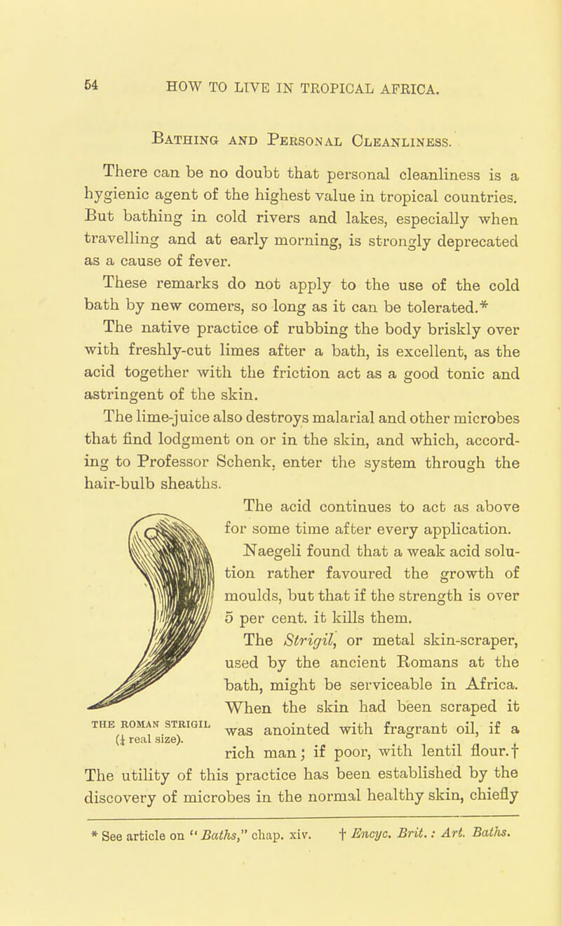 Bathing and Personal Cleanliness. There can be no doubt that personal cleanliness is a hygienic agent of the highest value in tropical countries. But bathing in cold rivers and lakes, especially when travelling and at early morning, is strongly deprecated as a cause of fever. These remarks do not apply to the use of the cold bath by new comers, so long as it can be tolerated.* The native practice of rubbing the body briskly over with freshly-cut limes after a bath, is excellent, as the acid together with the friction act as a good tonic and astringent of the skin. The lime-juice also destroys malarial and other microbes that find lodgment on or in the skin, and which, accord- ing to Professor Schenk, enter the system through the hair-bulb sheaths. The acid continues to act as above for some time after every application. Naegeli found that a weak acid solu- tion rather favoured the growth of moulds, but that if the strength is over 5 per cent, it kills them. The Strigil, or metal skin-scraper, used by the ancient Romans at the bath, might be serviceable in Africa. When the skin had been scraped it was anointed with fragrant oil, if a rich man; if poor, with lentil flour.f The utility of this practice has been established by the discovery of microbes in the normal healthy skin, chiefly THE ROMAN SXRIGIL real .size). * See article on Baths, cliap. xiv. t Encyc. Brit.: Art Baths.