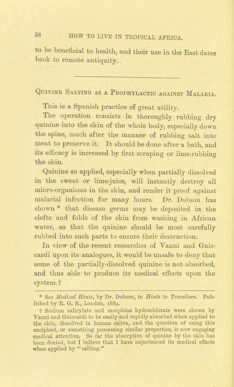 to be beneficial to health, and their use in the East dates back to remote antiquity,, Quinine Salting as a Prophylactic against Malaria. This is a Spanish practice of great utility. The operation consists in thoroughly rubbing dry quinine into the skin of the whole body, especially down the spine, much after the manner of rubbing salt into meat to preserve it. It should be done after a bath, and its efficacy is increased by first scraping or lime-rubbing the skin. Quinine so applied, especially when partially dissolved in the sweat or lime-juice, will instantly destroy all micro-organisms in the skin, and render it proof against malarial infection for many hours. Dr. Dobson has shown * that disease germs may be deposited in the clefts and folds of the skin from washing in African water, so that the quinine should be most carefully rubbed into such parts to ensure their destruction. In view of the recent researches of Yanni and Guic- cardi upon its analogues, it would be unsafe to deny that some of the partially-dissolved quinine is not absorbed, and thus able to produce its medical effects upon the system.! * See Medical Hints, by Dr. Dobson, in Hints to Travellers. Pub- lished by R. G. S., Loudon, 1889. t Sodium salicylate and morphine hydrochlorate were shown by Vanni and Guiccardi to be easily and rapidly absorbed when applied to the skin, dissolved in human saliva, and the question of using this sxcipient, or something possessing similar properties, is now engaging medical attention. So far the absorption of quinine by the skin has been denied, but I believe that I have experienced its medical effects when applied by salting.