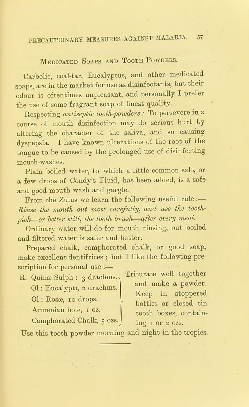 Medicated Soaps and Tooth-Powders. Carbolic, coal-tar, Eucalyptus, and other medicated soaps, are in the market for use as disinfectants, but their odour is oftentimes unpleasant, and personally I prefer the use of some fragrant soap of finest quality. Kespecting antiseptic tooth-powders : To persevere in a course of mouth disinfection may do serious hurt by altering the character of the saliva, and so causing dyspepsia. I have known ulcerations of the root of the tongue to be caused by the prolonged use of disinfecting mouth-washes. Plain boiled water, to which a little common salt, or a few drops of Condy's Fluid, has been added, is a safe and good mouth wash and gargle. From the Zulus we learn the following useful rule:— Rinse the mouth out most carefully, and use the tootli- picJc—or letter still, the tooth brush—after every meal. Ordinary water will do for mouth rinsing, but boiled and filtered water is safer and better. Prepared chalk, camphorated chalk, or good soap, make excellent dentifrices ; but I like the following pre- scription for personal use :— Camphorated Chalk, 5 ozs. J j or 2 ozs. Use this tooth powder morning and night in the tropics. E. Quinse Sulph : 3 drachms. >, 01: Eucalypti, 2 drachms. 01: Rosse, 10 drops. Armenian bole, i oz. - Triturate well together and make a powder. Keep in stoppered bottles or closed tin tooth boxes, contain-