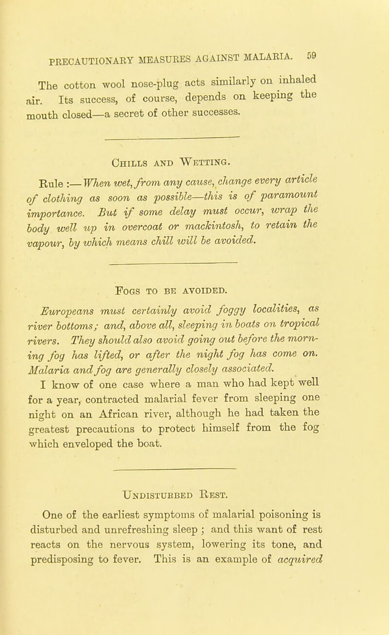 The cotton wool nose-plug acts similarly on inhaled air. Its success, of course, depends on keeping the mouth closed—a secret of other successes. Chills and Wetting. Rule -.— When wet, from any cause, change every article of clothing as soon as possible—this is of paramount importance. But if some delay must occur, wrap the body well up in overcoat or mackintosh, to retain the va/pour, by which means chill will be avoided. Fogs to be avoided. Europeans must certainly avoid foggy localities, as river bottoms; and, above all, sleeping in boats on tropical rivers. They should also avoid going out before the morn- ing fog has lifted, or after the night fog has come on. Malaria and fog are generally closely associated. I know of one case where a man who had kept well for a year, contracted malarial fever from sleeping one night on an African river, although he had taken the greatest precautions to protect himself from the fog which enveloped the boat. Undistuebed Rest. One of the earliest symptoms of malarial poisoning is disturbed and unrefreshing sleep ; and this want of rest reacts on the nervous system, lowering its tone, and predisposing to fever. This is an example of acquired