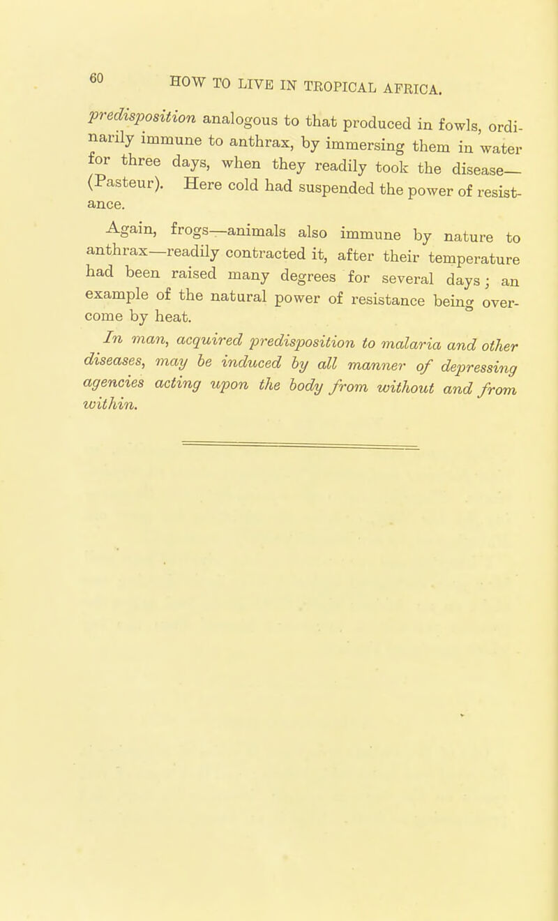 predisposition analogous to that produced in fowls, ordi- narily immune to anthrax, by immersing them in water for three days, when they readily took the disease— (Pasteur). Here cold had suspended the power of resist- ance. Again, frogs—animals also immune by nature to anthrax—readily contracted it, after their temperature had been raised many degrees for several days; an example of the natural power of resistance being over- come by heat. In man, acquired predisposition to malaria and other diseases, may be induced by all manner of depressing agencies acting upon the body from without and from within.
