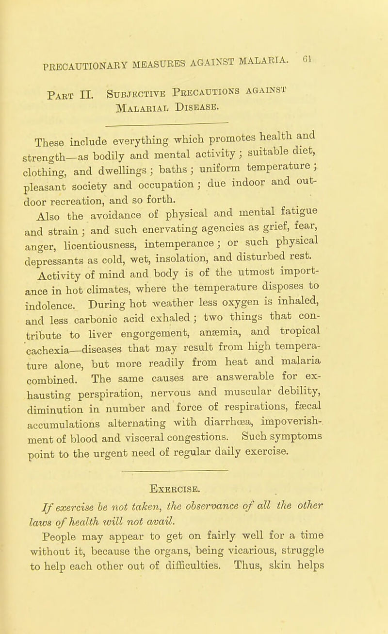 Part II. Subjective Precautions against Malarial Disease. These include everything which promotes health and strength-as bodily and mental activity ; suitable diet, clothing, and dweUings ; baths ; uniform temperature ; pleasant society and occupation; due indoor and out- door recreation, and so forth. Also the avoidance of physical and mental fatigue and strain; and such enervating agencies as grief, fear, anger, licentiousness, intemperance; or such physical depressants as cold, wet, insolation, and disturbed rest. Activity of mind and body is of the utmost import- ance in hot cUmates, where the temperature disposes to indolence. During hot weather less oxygen is inhaled, and less carbonic acid exhaled; two things that con- tribute to liver engorgement, ansemia, and tropical cachexia—diseases that may result from high tempera- ture alone, but more readily from heat and malaria combined. The same causes are answerable for ex- hausting perspiration, nervous and muscular debility, diminution in number and force of respirations, fsecal accumulations alternating with diarrhoea, impoverish- ment of blood and visceral congestions. Such symptoms point to the urgent need of regular daily exercise. Exercise. If exercise be 7iot taken, the observance of all the other laws of health will not avail. People may appear to get on fairly well for a time without it, because the organs, being vicarious, struggle to help each other out of difficulties. Thus, skin helps