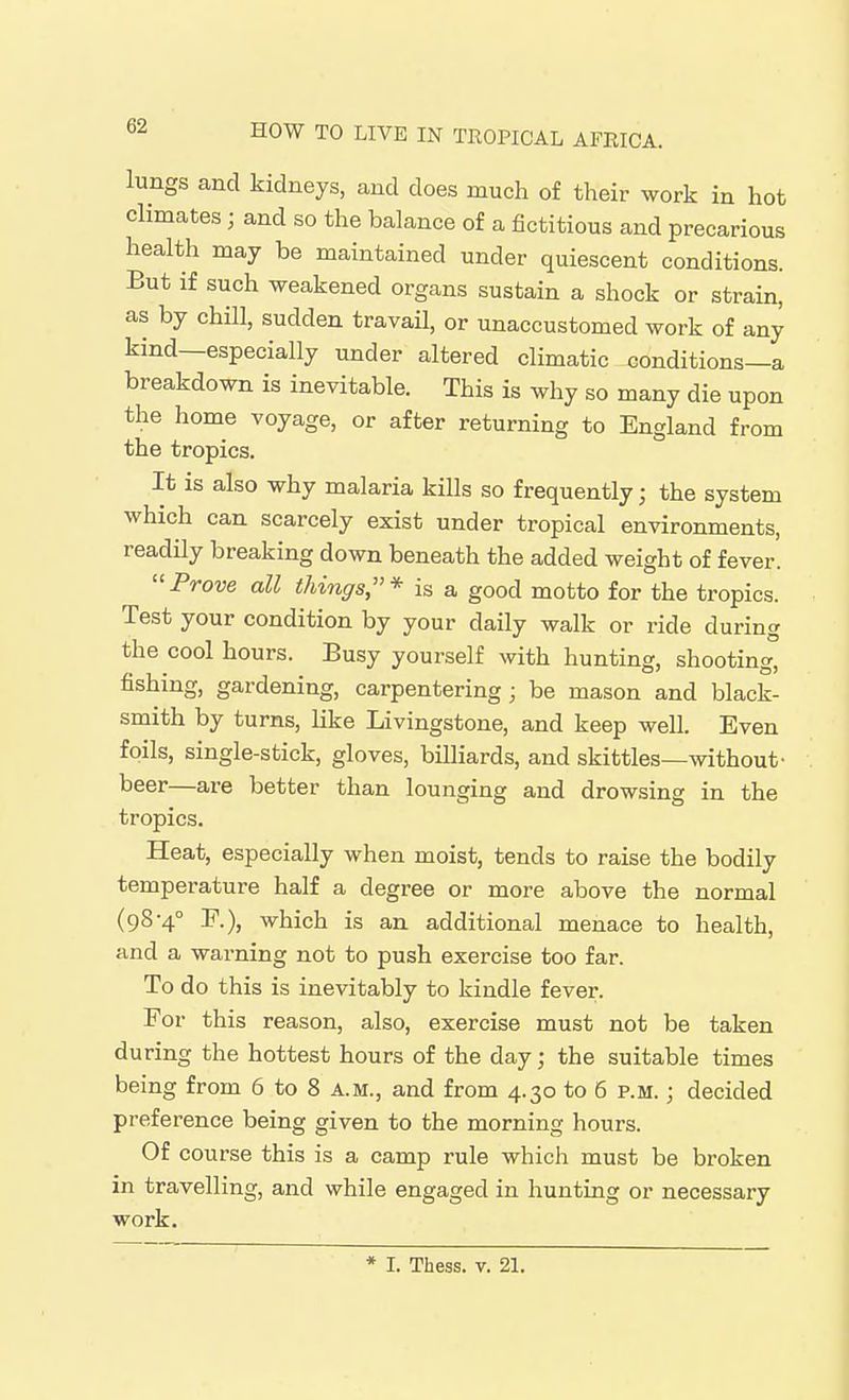 lungs and kidneys, and does much of their work in hot climates ; and so the balance of a fictitious and precarious health may be maintained under quiescent conditions. But if such weakened organs sustain a shock or strain, as by chill, sudden travail, or unaccustomed work of any kind—especially under altered climatic conditions—a breakdown is inevitable. This is why so many die upon the home voyage, or after returning to England from the tropics. It is also why malaria kills so frequently; the system which can scarcely exist under tropical environments, readily breaking down beneath the added weight of fever. Prove all things,* is a good motto for the tropics. Test your condition by your daily walk or ride during the cool hours. Busy yourself with hunting, shooting, fishing, gardening, carpentering; be mason and black- smith by turns, like Livingstone, and keep well. Even foils, single-stick, gloves, billiards, and skittles—without- beer—are better than lounging and drowsing in the tropics. Heat, especially when moist, tends to raise the bodily temperature half a degree or more above the normal (98-4° F.), which is an additional menace to health, and a warning not to push exercise too far. To do this is inevitably to kindle fever. For this reason, also, exercise must not be taken during the hottest hours of the day; the suitable times being from 6 to 8 a.m., and from 4.30 to 6 p.m. ; decided preference being given to the morning hours. Of course this is a camp rule which must be broken in travelling, and while engaged in hunting or necessary work. * I. Thess. v. 21.