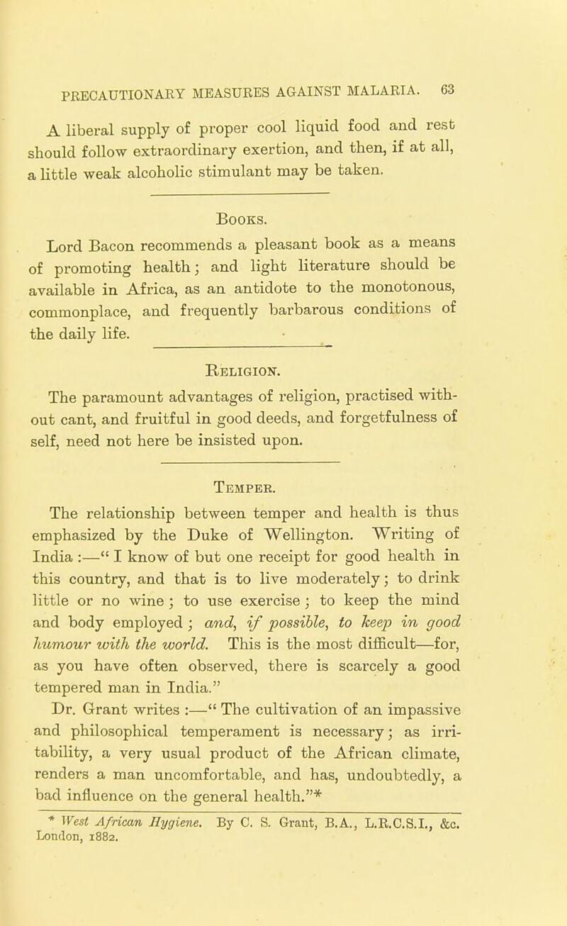 A liberal supply of proper cool liquid food and resb should follow extraordinary exertion, and then, if at all, a little weak alcoholic stimulant may be taken. Books. Lord Bacon recommends a pleasant book as a means of promoting health; and light literature should be available in Africa, as an antidote to the monotonous, commonplace, and frequently barbarous conditions of the daily life. Religion. The paramount advantages of religion, practised with- out cant, and fruitful in good deeds, and forgetfulness of self, need not here be insisted upon. Temper. The relationship between temper and health is thus emphasized by the Duke of Wellington. Writing of India :— I know of but one receipt for good health in this country, and that is to live moderately; to drink little or no wine ; to use exercise; to keep the mind and body employed; and, if possible, to keep in good humour with the world. This is the most difficult—for, as you have often observed, there is scarcely a good tempered man in India. Dr. Grant writes :— The cultivation of an impassive and philosophical temperament is necessary; as irri- tability, a very usual product of the African climate, renders a man uncomfortable, and has, undoubtedly, a bad influence on the general health.* * West African Hygiene. By C. S. Grant, B.A., L.R.C.S.I., &o. Lotirlon, 1882.