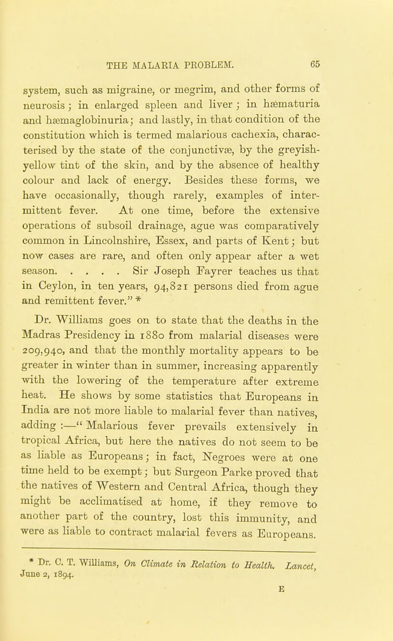system, such as migraine, or megrim, and other forms of neurosis; in enlarged spleen and liver ; in htematuria and hfemaglobinuria; and lastly, in that condition of the constitution which is termed malarious cachexia, charac- terised by the state of the conjunctivae, by the greyish- yellow tint of the skin, and by the absence of healthy colour and lack of energy. Besides these forms, we have occasionally, though rarely, examples of inter- mittent fever. At one time, before the extensive operations of subsoil drainage, ague was comparatively common in Lincolnshire, Essex, and parts of Kent; but now cases are rare, and often only appear after a wet season Sir Joseph Fayrer teaches us that in Ceylon, in ten years, 94,821 persons died from ague and remittent fever. * Dr. WilHams goes on to state that the deaths in the Madras Presidency in 1880 from malarial diseases were 209,940, and that the monthly mortality appears to be greater in winter than in summer, increasing apparently with the lowering of the temperature after extreme heat. He shows by some statistics that Europeans in India are not more liable to malarial fever than natives, adding :— Malarious fever prevails extensively in tropical Africa, but here the natives do not seem to be as liable as Europeans; in fact, Negroes were at one time held to be exempt; but Surgeon Parke proved that the natives of Western and Central Africa, though they might be acclimatised at home, if they remove to another part of the country, lost this immunity, and were as liable to contract malarial fevers as Europeans. ♦ Dr. C. T. Williams, On Climate in Relation to Health. Lancet, June 2, 1894. E