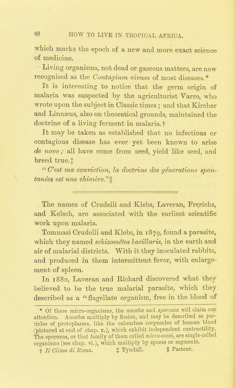which marks the epoch of a new and more exact science of medicine. ' Living organisms, not dead or gaseous matters, are now recognised as the Contagium vivum of most diseases.* It is interesting to notice that the germ origin of malaria was suspected by the agriculturist Yarro, who wrote upon the subject in Classic times ; and that Kircher and Linnaeus, also on theoretical grounds, maintained the doctrine of a living ferment in malaria.f It may be taken as established that no infectious or contagious disease has ever yet been known to arise de novo; all have come from seed, yield like seed, and breed true. J  C'est ma conviction, la doctrine des generations spon- tanees est tone chimere.^ The names of Crudelli and Klebs, Laveran, Frerichs, and Kelsch, are associated with the earliest scientific work upon malaria. Tommasi Crudelli and Klebs, in 1879, found a parasite,, which they named schizometes bacillaris, in the earth and air of malarial districts. With it they inoculated rabbits, and produced in them intermittent fever, with enlarge- ment of spleen. In 1880, Laveran and Richard discovered what they believed to be the true malarial parasite, which they described as a flagellate organism, free in the blood of * Of these micro-organisms, the amcebce and sporozda will claim our attention. Amoebse multiply by fission, and may be described as par- ticles of protoplasms, like the colourless corpuscles of human blood (pictured at end of chap, x.), which exhibit independent contractility. The sporozoa, or that family of them called micro-cocci, are single-celled organisms (see chap, vi.), which multiply by spores or segments. t II Clima di Roma. t Tyndall. § Pasteur.