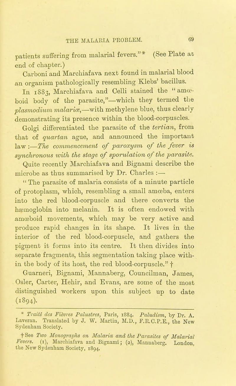 patients suffering from malarial fevers.* (See Plate ac end of chapter.) Carboni and Marchiafava next found in malarial blood an organism pathologically resembling Klebs' bacillus. In 1883, Marchiaf ava and Oelli stained the ama-- boid body of the parasite,—which they termed the Plasmodium malarice,—with methylene blue, thus clearly demonstrating its presence within the blood-corpuscles. Golgi differentiated the parasite of the tertian, from that of quartan ague, and announced the important law :—The commencement of paroxysm of the fever is synchronous with the stage of sporulation of the parasite. Quite recently Marchiaf ava and Bignami describe the microbe as thus summarised by Dr. Charles :— The parasite of malaria consists of a minute particle of protoplasm, which, resembling a small amoeba, enters into the red blood-corpuscle and there converts the haemoglobin into melanin. It is often endowed with amoeboid movements, which may be very active and produce rapid changes in its shape. It lives in the interior of the red blood-corpuscle, and gathers the pigment it forms into its centre. It then divides into separate fragments, this segmentation taking place with- in the body of its host, the red blood-corpuscle. f Guarneri, Bignami, Mannaberg, Councilman, James, Osier, Carter, Hehir, and Evans, are some of the most distinguished workers upon this subject up to date (1894). * TraiU des Fievres Palustres, Paris, 1884. Paludism, by Dr. A. Laveran. Translated by J. W. Martin, M.D., F.R.C.P.B., the New Sydenham Society. t See Two Monographs on Malaria and the Parasites of Malarial Fevers. (1), Marohiafava and Bignami; (2), Mannaberg, London, the New Sydenham Society, 1894, '