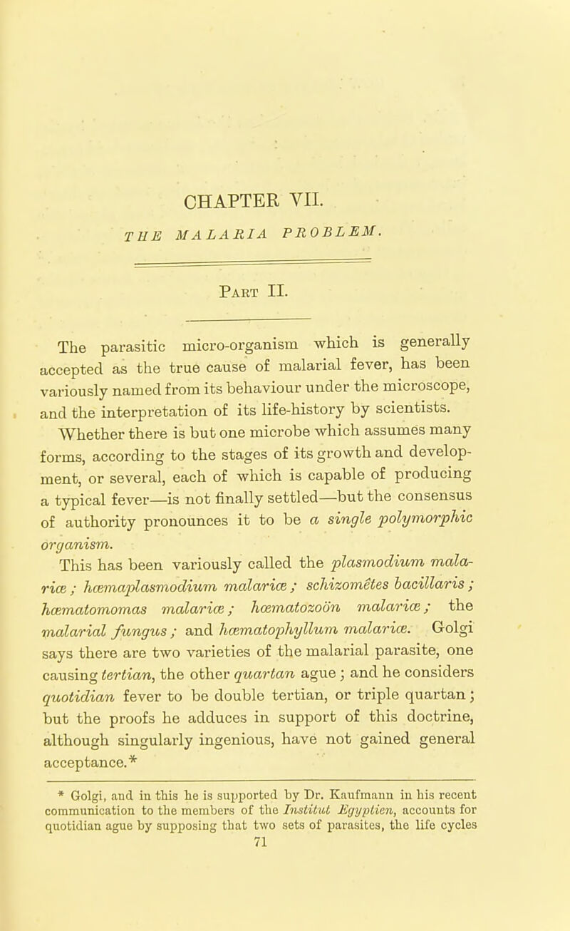 THE CHAPTER VII. MALARIA PROBLEM. Part II. The parasitic micro-organism which is generally accepted as the true cause of malarial fever, has been variously named from its behaviour under the microscope, and the interpretation of its life-history by scientists. Whether there is but one microbe which assumes many forms, according to the stages of its growth and develop- ment, or several, each of which is capable of producing a typical fever—is not finally settled—but the consensus of authority pronounces it to be a single polymorphic organism. This has been variously called the plasmodium mala- rice ; hcemaplasmodium malarice ; schizometes bacillaris ; hcematomomas malarice; hcematozoon malari(B; the malarial fungus ; and hcematophyllum malarice. Golgi says there are two varieties of the malarial parasite, one causing tertian, the other quartan ague; and he considers quotidian fever to be double tertian, or triple quartan; but the proofs he adduces in support of this doctrine, although singularly ingenious, have not gained general acceptance.* * Golgi, and in this he is supported by Dr. Kaufmann in his recent communication to the members of the InstiliU Egyjitien, accounts for quotidian ague by supposing that two sets of parasites, the life cycles