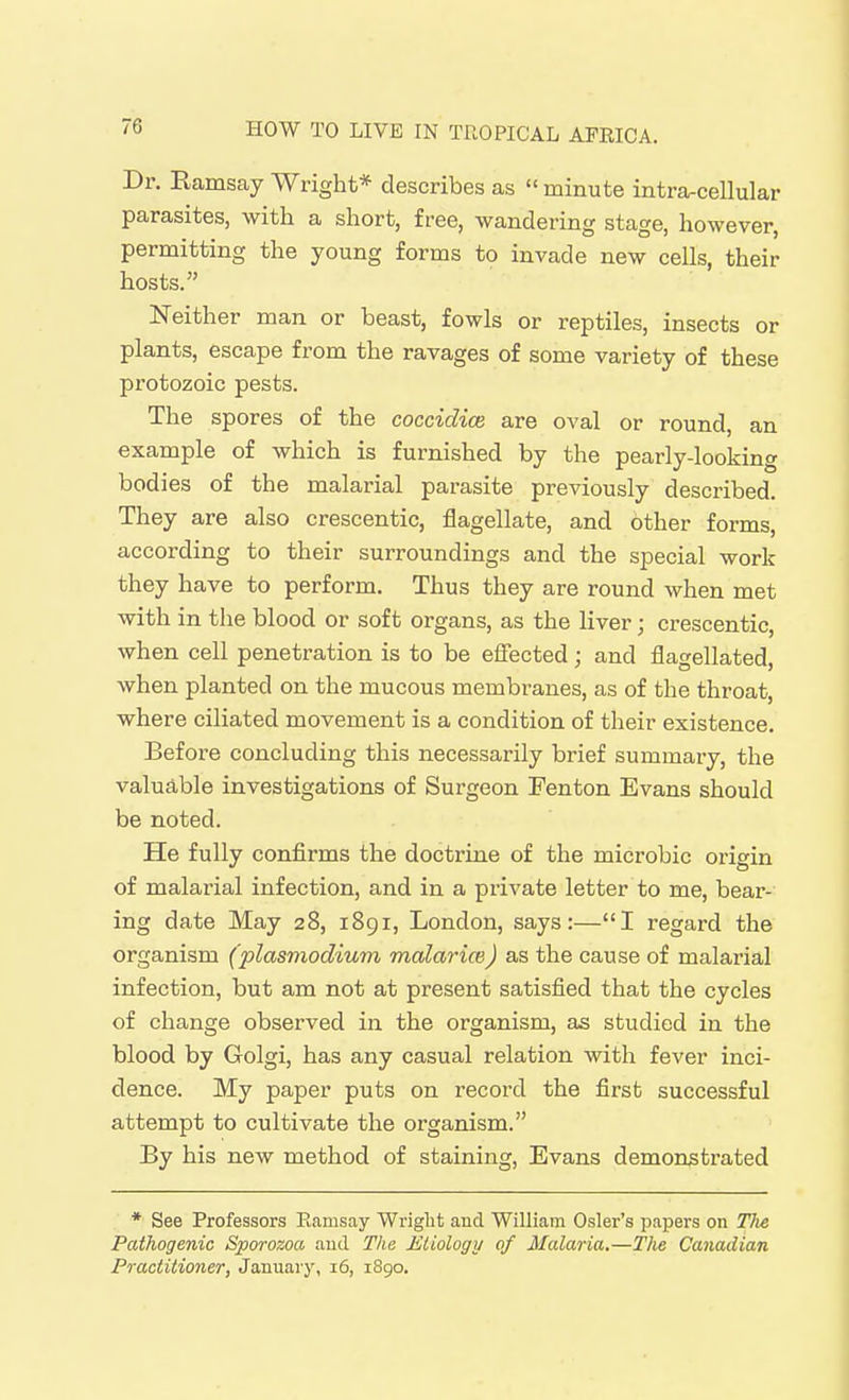 Dr. Eamsay Wright* describes as minute intra-cellular parasites, with a short, free, wandering stage, however, permitting the young forms to invade new cells, their hosts. Neither man or beast, fowls or reptiles, insects or plants, escape from the ravages of some variety of these protozoic pests. The spores of the coccidice are oval or round an example of which is furnished by the pearly-looking bodies of the malarial parasite previously described. They are also crescentic, flagellate, and other forms according to their surroundings and the special work they have to perform. Thus they are round when met with in the blood or soft organs, as the liver; crescentic, when cell penetration is to be effected; and flagellated, when planted on the mucous membranes, as of the throat, where ciliated movement is a condition of their existence. Before concluding this necessarily brief summary, the valuable investigations of Surgeon Fenton Evans should be noted. He fully confirms the doctrine of the microbic origin of malarial infection, and in a private letter to me, bear- ing date May 28, 1891, London, says:—I regard the organism (plasmodium malarice) as the cause of malarial infection, but am not at present satisfied that the cycles of change observed in the organism, as studied in the blood by Golgi, has any casual relation with fever inci- dence. My paper puts on record the first successful attempt to cultivate the organism. By his new method of staining, Evans demonstrated * See Professors Eamsay Wriglit and William Osier's papers on The Pathogenic Sporozoa and The Etiology of Malaria.—The Canadian Practitioner, January, 16, rSgo.