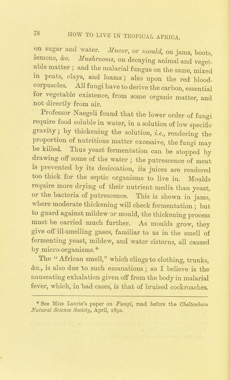 on sugar and water. Mucor, or mould, on jams, boots, lemons, cfec. Mushrooms, on decaying animal and ve<^et- able matter ; and the malarial fungus on the same, mixed in peats, clays, and loams ; also upon the red blood- corpuscles. All fungi have to derive the carbon, essential for vegetable existence, from some organic matter, and not directly from air. Professor iq-aegeli found that the lov^er order of fungi require food soluble in water, in a solution of low specific gravity; by thickening the solution, i.e., rendering the proportion of nutritious matter excessive, the fungi may be killed. Thus yeast fermentation can be stopped by drawing off some of the water ; the putrescence of meat is prevented by its desiccation, its juices are rendered too thick for the septic organisms to live in. Moulds require more drying of their nutrient media than yeast, or the bacteria of putrescence. This is shown in jams, where moderate thickening will check fermentation; but to guard against mildew or mould, the thickening process must be carried much further. As moulds grow, they give off ill-smelling gases, familiar to us in the smell of fermenting yeast, mildew, and water cisterns, all caused by mic ro-organisms. * The African smell, which clings to clothing, trunks, &c., is also due %o such emanations ; so I believe is the nauseating exhalation given off from the body in malarial fever, which, in bad cases, is that of bruised cockroaches. * See Miss Laurie's paper on Fungi, read before the Cheltenham Natural Science Society, April, 1892.