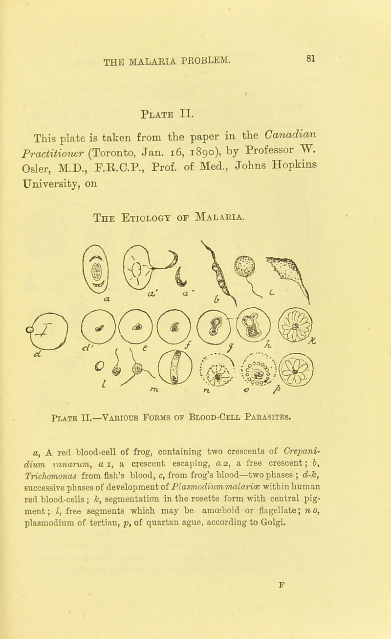 Plate II. This plate is taken from the paper in the Canadian Practitioner (Toronto, Jan. i6, 1890), by Professor W. Osier, M.D., F.R.C.P., Prof, of Med., Johns Hopkins University, on The Etiology op Malaria. Plate II.—Vaeious Pobms of Blood-Cell Parasites. a, A red blood-ceU of frog, containing two crescents of Crepani- dium ranarum, a i, a crescent escaping, a 2, a free crescent; b, Trichomonas from fish's blood, c, from frog's blood—two phases ; d-k, successive phases of development of Plasmodium malariae within human red blood-cells ; k, segmentation in the rosette form with central pig- ment ; I, free segments which may be amoeboid or flagellate; n 0, Plasmodium of tertian, p, of quartan ague, according to Golgi. P