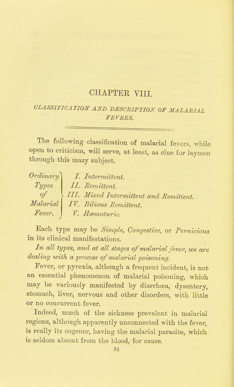 CHAPTER VIII. CLASSIFICATION AND DESCRIPTION OF MALARIAL FEVERS. The following classification of malarial fevers, while open to criticism, will serve, at least, as clue for laymen through this mazy subject. Ordinary Tyjjes of Malarial Fever, I. Intermittent. II. Hemittent. III. Mixed Intermittent and Remittent. IV. Bilious Remittent. V. Hcematuric. Each type may be Simple, Congestive, or Pernicious in its clinical manifestations. In all types, and at all stages of malarial fever, we are dealing with a process of malarial poisoning. Pever, or pyrexia, although a frequent incident, is nob an essential phenomenon of malarial poisoning, which may be variously manifested by diarrhoea, dysentery, stomach, liver, nervous and other disorders, with little or no concurrent fever. Indeed, much of the sickness prevalent in malarial regions, although apparently unconnected with the fever, is really its cogener, having the malarial parasite, which is seldom absent from the blood, for cause.