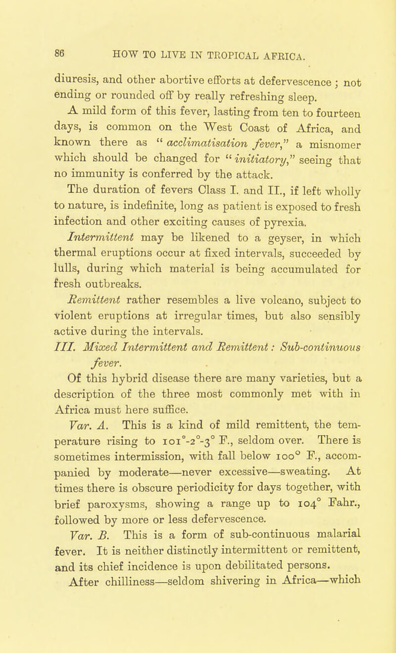 diuresis, and other abortive efforts at defervescence ; not ending or rounded off by really refreshing sleep. A mild form of this fever, lasting from ten to fourteen days, is common on the West Coast of Africa, and known there as  acclimatisation fever a misnomer which should be changed for  initiatory, seeing that no immunity is conferred by the attack. The duration of fevers Class I. and II., if left wholly to nature, is indefinite, long as patient is exposed to fresh infection and other exciting causes of pyrexia. Intermittent may be likened to a geyser, in which thermal eruptions occur at fixed intervals, succeeded by lulls, during which material is being accumulated for fresh outbreaks. Bemittent rather resembles a live volcano, subject to violent eruptions at irregular times, but also sensibly active during the intervals. ///. Mixed Intermittent and Remittent: Sub-continuous fever. Of this hybrid disease there are many varieties, but a description of the three most commonly met with in Africa must here suffice. Yar. A. This is a kind of mild remittent, the tem- perature rising to ioi°-2°-3° F., seldom over. There is sometimes intermission, with fall below ioo° F., accom- panied by moderate—never excessive—sweating. At times there is obscure periodicity for days together, with brief paroxysms, showing a range up to 104° Fahr., followed by more or less defervescence. Tar. B. This is a form of sub-continuous malarial fever. It is neither distinctly intermittent or remittent, and its chief incidence is upon debilitated persons. After chilliness—seldom shivering in Africa—which