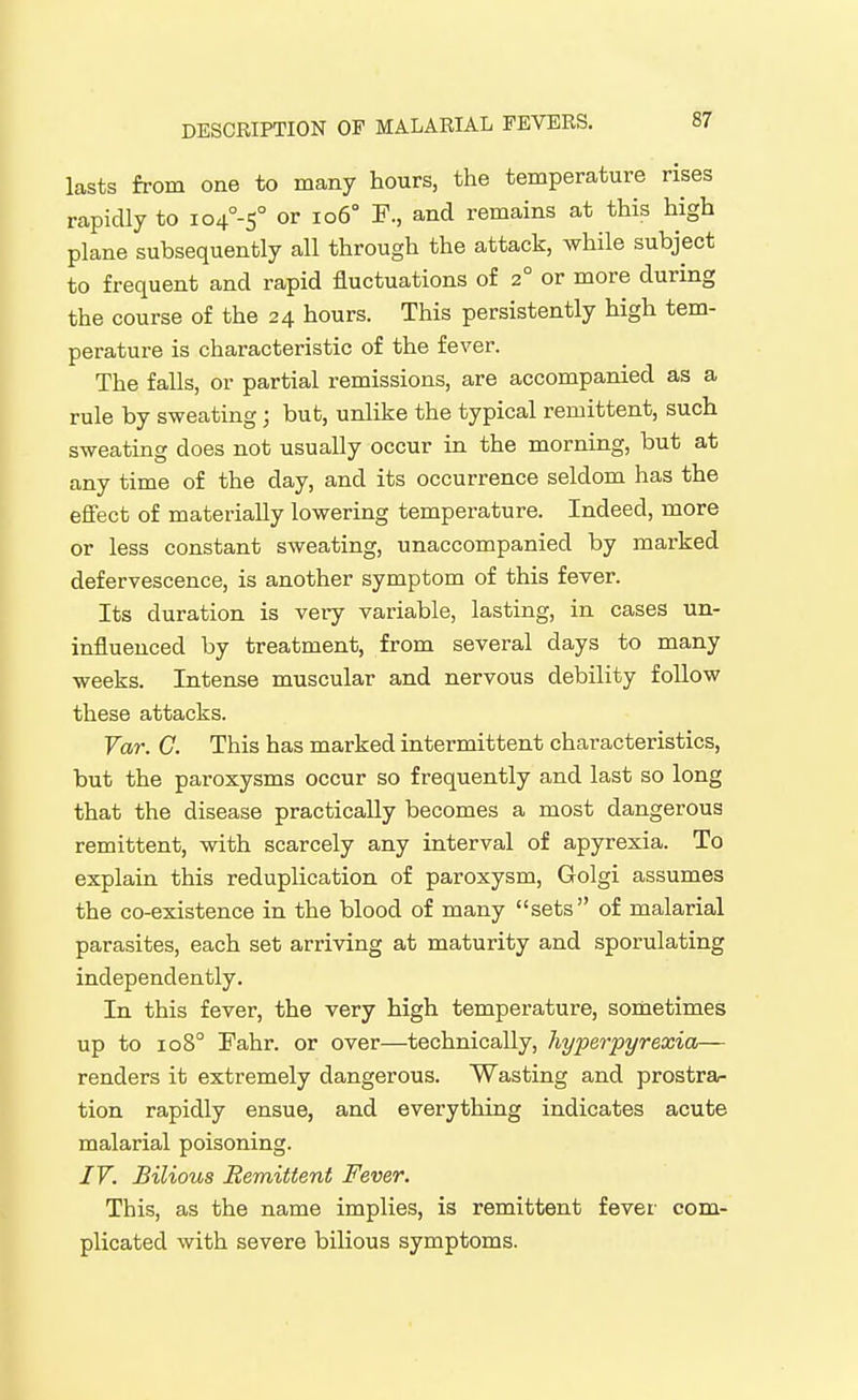 lasts from one to many hours, the temperature rises rapidly to io4°-s° or io6° F., and remains at this high plane subsequently all through the attack, while subject to frequent and rapid fluctuations of 2° or more during the course of the 24 hours. This persistently high tem- perature is characteristic of the fever. The falls, or partial remissions, are accompanied as a rule by sweating; but, unlike the typical remittent, such sweating does not usually occur in the morning, but at any time of the day, and its occurrence seldom has the effect of materially lowering temperature. Indeed, more or less constant sweating, unaccompanied by marked defervescence, is another symptom of this fever. Its duration is veiy variable, lasting, in cases un- influenced by treatment, from several days to many weeks. Intense muscular and nervous debility follow these attacks. Var. C. This has marked intermittent characteristics, but the paroxysms occur so frequently and last so long that the disease practically becomes a most dangerous remittent, with scarcely any interval of apyrexia. To explain this reduplication of paroxysm, Golgi assumes the co-existence in the blood of many sets of malarial parasites, each set arriving at maturity and sporulating independently. In this fever, the very high temperature, sometimes up to 108° Fahr. or over—technically, hyperpyrexia— renders it extremely dangerous. Wasting and prostra- tion rapidly ensue, and everything indicates acute malarial poisoning. 17. Bilious Remittent Fever. This, as the name implies, is remittent fever com- plicated with severe bilious symptoms.