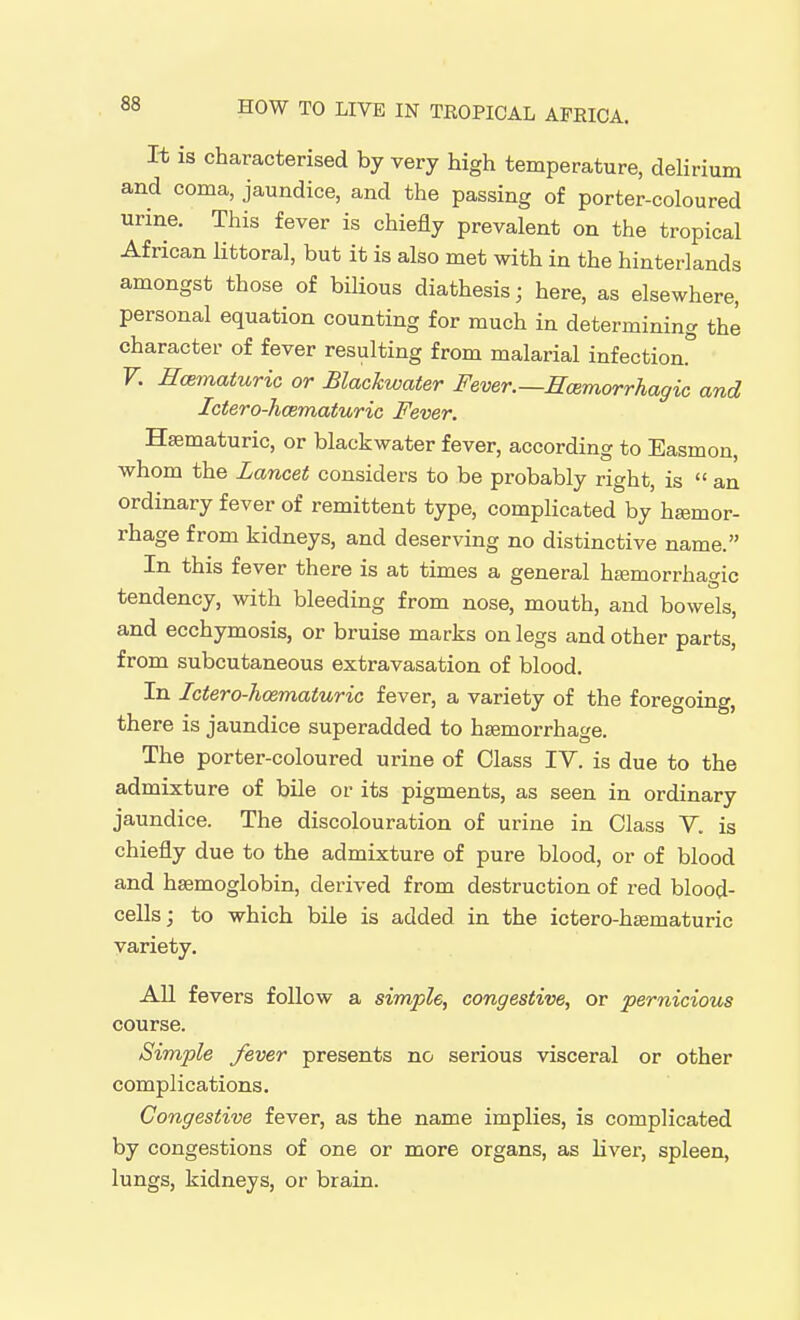 It is characterised by very high temperature, delirium and coma, jaundice, and the passing of porter-coloured urine. This fever is chiefly prevalent on the tropical African littoral, but it is also met with in the hinterlands amongst those of bilious diathesis; here, as elsewhere, personal equation counting for much in determining the character of fever resulting from malarial infection F. Ecematuric or Blachwater Fever.—Ecemorrhagic and Ictero-hcematuric Fever. Hsematuric, or blackwater fever, according to Easmon, whom the Lancet considers to be probably right, is an ordinary fever of remittent type, complicated by htemor- rhage from kidneys, and deserving no distinctive name. In this fever there is at times a general hemorrhagic tendency, with bleeding from nose, mouth, and bowels, and ecchymosis, or bruise marks on legs and other parts, from subcutaneous extravasation of blood. In Ictero-hcematuric fever, a variety of the foregoing, there is jaundice superadded to haemorrhage. The porter-coloured urine of Class IV. is due to the admixture of bile or its pigments, as seen in ordinary jaundice. The discolouration of urine in Class V. is chiefly due to the admixture of pure blood, or of blood and haemoglobin, derived from destruction of red blood- cells ; to which bile is added in the ictero-haematuric variety. All fevers follow a simple^ congestive, or pernicious course. Simple fever presents no serious visceral or other complications. Congestive fever, as the name implies, is complicated by congestions of one or more organs, as liver, spleen, lungs, kidneys, or brain.