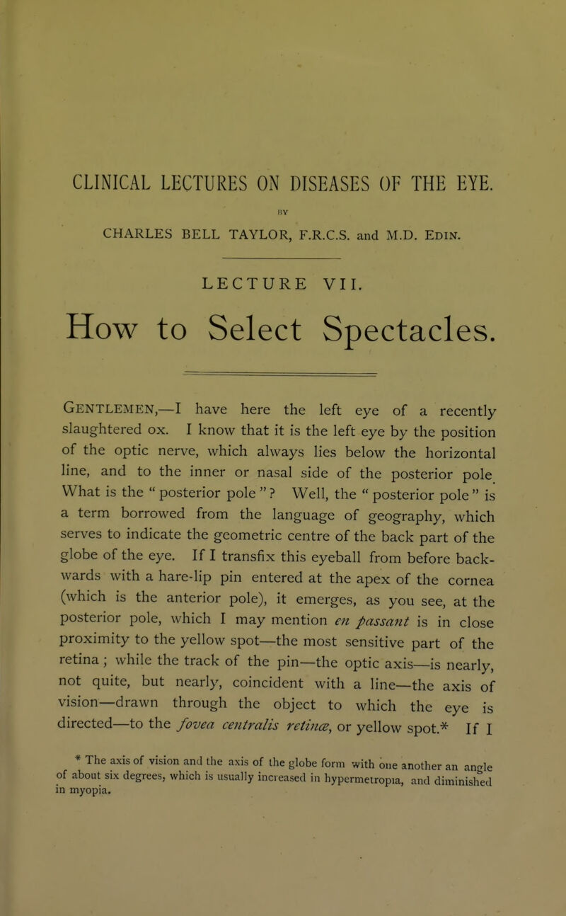 CLINICAL LECTURES ON DISEASES OF THE EYE. KY CHARLES BELL TAYLOR, F.R.C.S. and M.D. Edin. LECTURE VII. How to Select Spectacles. Gentlemen,—I have here the left eye of a recently slaughtered ox. I know that it is the left eye by the position of the optic nerve, which always lies below the horizontal line, and to the inner or nasal side of the posterior pole What is the  posterior pole  ? Well, the  posterior pole  is a term borrowed from the language of geography, which serves to indicate the geometric centre of the back part of the globe of the eye. If I transfix this eyeball from before back- wards with a hare-lip pin entered at the apex of the cornea (which is the anterior pole), it emerges, as you see, at the posterior pole, which I may mention en passant is in close proximity to the yellow spot—the most sensitive part of the retina; while the track of the pin—the optic axis—is nearly, not quite, but nearly, coincident with a line—the axis of vision—drawn through the object to which the eye is directed—to the fovea centralis retitice, or yellow spot.* If I * The axis of vision and the axis of the globe form with one another an ancrle of about six degrees, which is usually increased in hypermetropia, and diminish^'ed in myopia.