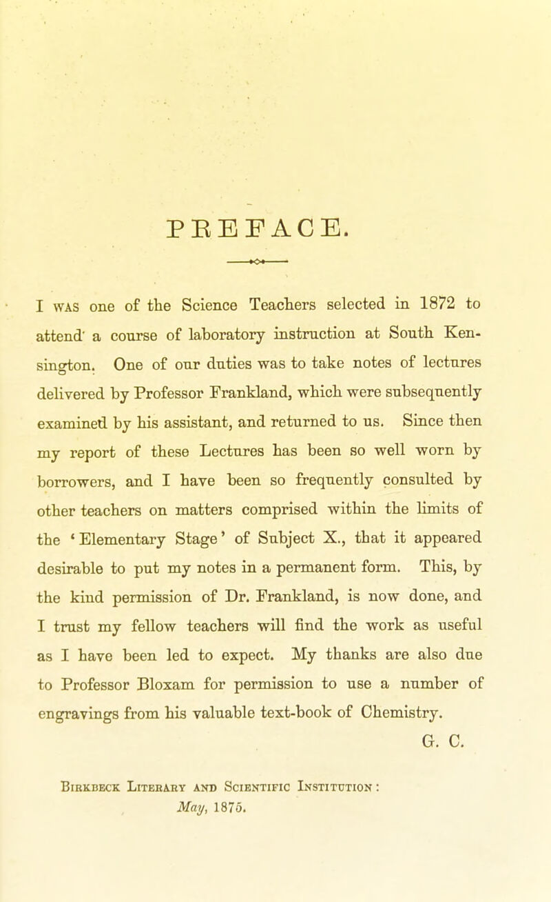 PEEFACE. I WAS one of the Science Teacters selected in 1872 to attend' a course of laboratory instruction at South Ken- sington. One of our duties was to take notes of lectures delivered by Professor Frankland, which were subsequently examined by his assistant, and returned to us. Since then my report of these Lectures has been so well worn by borrowers, and I have been so frequently consulted by other teachers on matters comprised within the limits of the 'Elementary Stage' of Subject X., that it appeared desirable to put my notes in a permanent form. This, by the kind permission of Dr. Frankland, is now done, and I trust my fellow teachers will find the work as useful as I have been led to expect. My thanks are also due to Professor Bloxam for permission to use a number of engravings from his valuable text-book of Chemistry. G. C. BlEKBECK LiTEBARY AND SCIENTIFIC INSTITUTION: May, 1875.